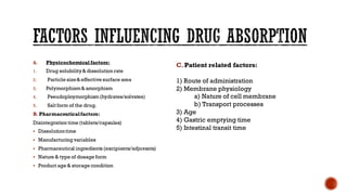 A. Physicochemical factors:
1. Drug solubility& dissolution rate
2. Particle size& effective surface area
3. Polymorphism& amorphism
4. Pseudoploymorphism(hydrates/solvates)
5. Salt form of the drug.
B. Pharmaceuticalfactors:
Disintegration time (tablets/capsules)
▪ Dissolutiontime
▪ Manufacturing variables
▪ Pharmaceutical ingredients (excipients/adjuvants)
▪ Nature & type of dosage form
▪ Product age & storage condition
C. Patient related factors:
1) Route of administration
2) Membrane physiology
a) Nature of cell membrane
b) Transport processes
3) Age
4) Gastric emptying time
5) Intestinal transit time
 