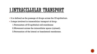 ▪ It is defined as the passage of drugs across the GI epithelium.
▪ 3 steps involved in transcellular transport of drug-
1.Permeation of Gl epithelial cell membrane
2.Movement across the intracellular space (cytosol).
3.Permeation of the lateral or basolateral membrane.
 