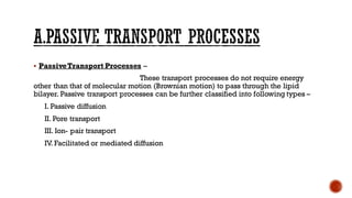 ▪ PassiveTransport Processes –
These transport processes do not require energy
other than that of molecular motion (Brownian motion) to pass through the lipid
bilayer. Passive transport processes can be further classified into following types –
I. Passive diffusion
II. Pore transport
III. Ion- pair transport
IV. Facilitated or mediated diffusion
 