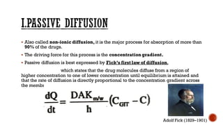 ▪ Also called non-ionic diffusion, it is the major process for absorption of more than
90% of the drugs.
▪ The driving force for this process is the concentration gradient.
▪ Passive diffusion is best expressed by Fick’s first law of diffusion,
which states that the drug molecules diffuse from a region of
higher concentration to one of lower concentration until equilibrium is attained and
that the rate of diffusion is directly proportional to the concentration gradient across
the membrane.
Adolf Fick (1829–1901)
 