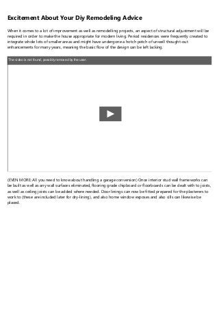 Excitement About Your Diy Remodeling Advice
When it comes to a lot of improvement as well as remodelling projects, an aspect of structural adjustment will be
required in order to make the house appropriate for modern living. Period residences were frequently created to
integrate whole lots of smaller areas and might have undergone a hotch potch of unwell thought-out
enhancements for many years, meaning the basic flow of the design can be left lacking.
The video is not found, possibly removed by the user.
(EVEN MORE: All you need to know about handling a garage conversion) Once interior stud wall frameworks can
be built as well as any wall surfaces eliminated, flooring grade chipboard or floorboards can be dealt with to joists,
as well as ceiling joists can be added where needed. Door linings can now be fitted prepared for the plasterers to
work to (these are included later for dry-lining), and also home window exposes and also cills can likewise be
placed.
 