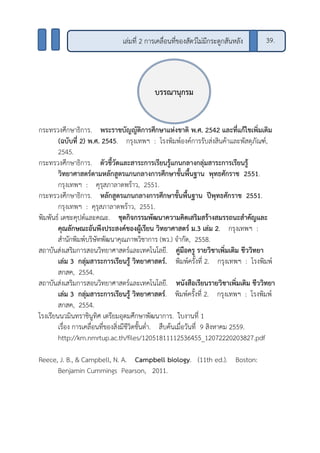 กระทรวงศึกษาธิการ. พระราชบัญญัติการศึกษาแห่งชาติ พ.ศ. 2542 และที่แก้ไขเพิ่มเติม
(ฉบับที่ 2) พ.ศ. 2545. กรุงเทพฯ : โรงพิมพ์องค์การรับส่งสินค้าและพัสดุภัณฑ์,
2545.
กระทรวงศึกษาธิการ. ตัวชี้วัดและสาระการเรียนรู้แกนกลางกลุ่มสาระการเรียนรู้
วิทยาศาสตร์ตามหลักสูตรแกนกลางการศึกษาขั้นพื้นฐาน พุทธศักราช 2551.
กรุงเทพฯ : คุรุสภาลาดพร้าว, 2551.
กระทรวงศึกษาธิการ. หลักสูตรแกนกลางการศึกษาขั้นพื้นฐาน ปีพุทธศักราช 2551.
กรุงเทพฯ : คุรุสภาลาดพร้าว, 2551.
พิมพันธ์ เดชะคุปต์และคณะ. ชุดกิจกรรมพัฒนาความคิดเสริมสร้างสมรรถนะสาคัญและ
คุณลักษณะอันพึงประสงค์ของผู้เรียน วิทยาศาสตร์ ม.3 เล่ม 2. กรุงเทพฯ :
สานักพิมพ์บริษัทพัฒนาคุณภาพวิชาการ (พว.) จากัด, 2558.
สถาบันส่งเสริมการสอนวิทยาศาสตร์และเทคโนโลยี. คู่มือครู รายวิชาเพิ่มเติม ชีววิทยา
เล่ม 3 กลุ่มสาระการเรียนรู้ วิทยาศาสตร์. พิมพ์ครั้งที่ 2. กรุงเทพฯ : โรงพิมพ์
สกสค, 2554.
สถาบันส่งเสริมการสอนวิทยาศาสตร์และเทคโนโลยี. หนังสือเรียนรายวิชาเพิ่มเติม ชีววิทยา
เล่ม 3 กลุ่มสาระการเรียนรู้ วิทยาศาสตร์. พิมพ์ครั้งที่ 2. กรุงเทพฯ : โรงพิมพ์
สกสค, 2554.
โรงเรียนนวมินทราชินูทิศ เตรียมอุดมศึกษาพัฒนาการ. ใบงานที่ 1
เรื่อง การเคลื่อนที่ของสิ่งมีชีวิตชั้นต่า. สืบค้นเมื่อวันที่ 9 สิงหาคม 2559.
http://km.nmrtup.ac.th/files/12051811112536455_12072220203827.pdf
Reece, J. B., & Campbell, N. A. Campbell biology. (11th ed.). Boston:
Benjamin Cummings Pearson, 2011.
บรรณานุกรม
เล่มที่ 2 การเคลื่อนที่ของสัตว์ไม่มีกระดูกสันหลัง 39.
 