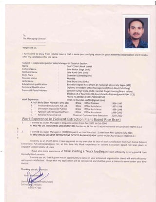 To,
The Managing Director,
Respected Sir,
I have come to know from reliable source that is
offer my candidature for the same.
same post are lying vacant in your esteemed organization and I hereby
Subject :- Application post of sales
Name
Fathers Name
Mothers Name
Birth Place
Married status
Wife Name
Educational qualification
Tech nical Qualification
Present & Postal Address
Manager in Dispatch Section
SANTOSH KUMAR SINHA
Late Nohar Singh Sinha
Late Kunti Devi Sinha
Dhamtari-(Chhattisgarh)
Married.
Smt.Bharti Devi Sinha
Bachelor Degree Pass (From.Dr.Harisingh University,Sagar-(Mp)
Diploma in Modern office Management (From.Govt poly.Durg)
Santosh Kumar Sinha, (Add:-Vaishali Nagar Housing Board colony,
Blockno. 14, 1"flour, LIG-20O,Kou rinbhatha Rajnandgaon-491441(CG)
Phon e n o.089823-85 101/93 002471.02
work Experence : Emair. rd (kundan.sksTg6@gmail.com)
A. M/s Bhilai Steel plant(BT|-DTU-SEC) Bhilai Office Trainee
B. " Polybond Insulations pvt Ltd.
C " Shreekant Industries Pvt Ltd.
D. " Agrawal Coke Briqueting plant
E. " Reliance Telecome Ltd.
Bhilai OfficeAssistance
Bhilai OfficeAssistance
Bhilai OfficeAssistance
1996-1997
1997-1998
1998-1999
1999-2000
Dhamtari Customer care Executive 2000-2002
1'. I worked as a sales Manager in Dispatch section from Dec-2002 to Oct-200G
At M/s PBS OIL INDUSTRIES LTD.DHAMTARI.Post box no.54 Plot no,O1 Arjuni Industrieal area,Dhamatri- 493773
b
2 2 l worked as a sales Manager in (DoRB)Dispatch section Since last L1 year from Nov-2006 to July 2016
c At M/s KAMAL SOLVENT EXTRACTIONS PVT LTD.RAJNANDGAON .somni-Khuteri,Rajnandgaon- 4gt44r(c.G.l
d
Recently as on 05-07-2016, I have regained on my own due to lack of work satisfaction from M/s Kamal Solvent
Extractions Pvt.Ltd.Rajnandgaon. Sir, at this time My work experience in solvent Extraction based rice bran plant in
Dispatch section totally 14 years
I have also more experience of Rake loading a Truck loading my work efficienly is very good & tam
Geniusly Good persons.
I assure you sir, that if given me on opportunity to serve in your esteemed organization then I will work efficiently
up to your satisfaction. I hope that my application will be considered and shall be given a chance to serve under vour kind
control.
(c.G.)
Thanking you sir,
ha)( kundan)
3-85 101
2-471.02
 