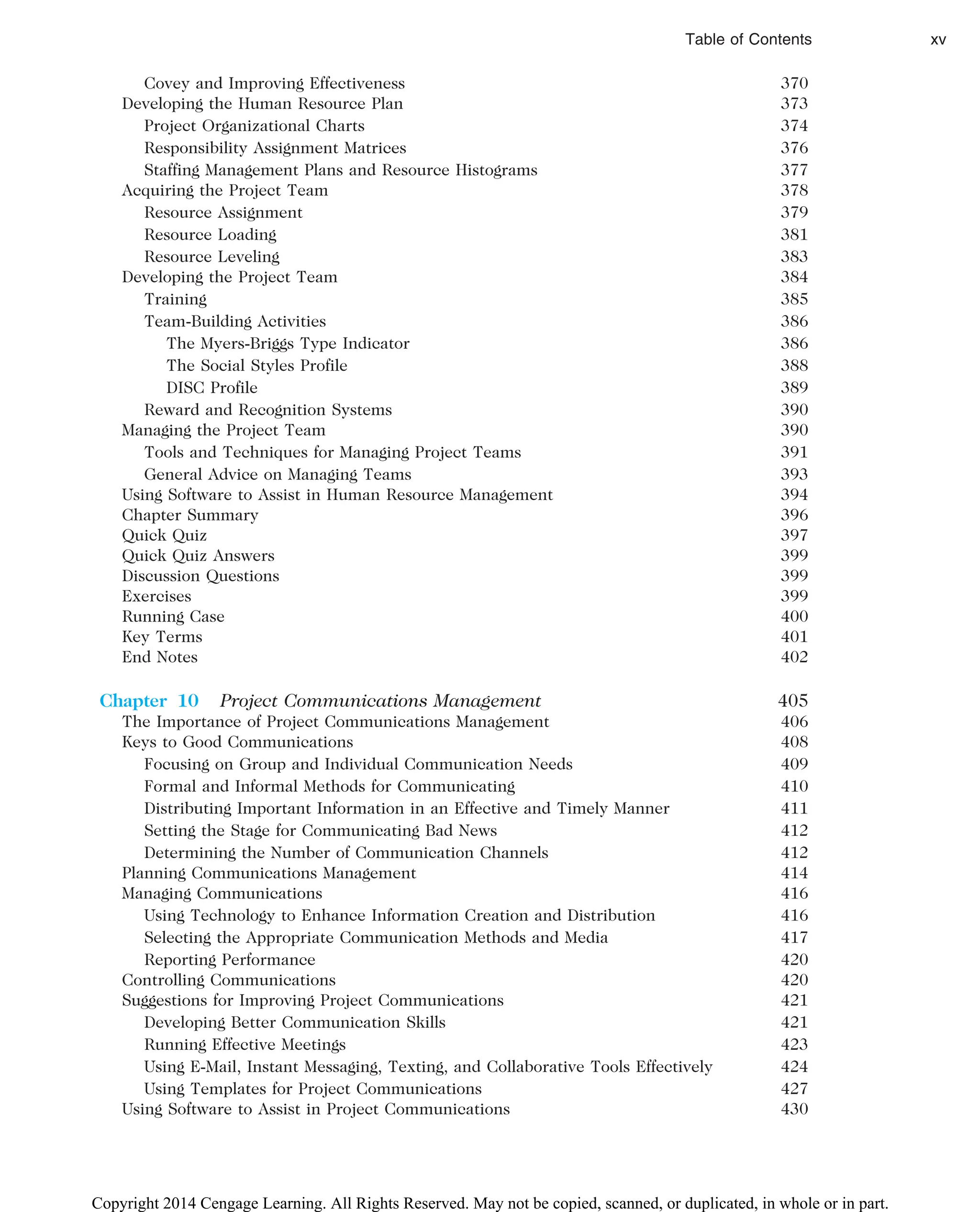 Covey and Improving Effectiveness 370
Developing the Human Resource Plan 373
Project Organizational Charts 374
Responsibility Assignment Matrices 376
Staffing Management Plans and Resource Histograms 377
Acquiring the Project Team 378
Resource Assignment 379
Resource Loading 381
Resource Leveling 383
Developing the Project Team 384
Training 385
Team-Building Activities 386
The Myers-Briggs Type Indicator 386
The Social Styles Profile 388
DISC Profile 389
Reward and Recognition Systems 390
Managing the Project Team 390
Tools and Techniques for Managing Project Teams 391
General Advice on Managing Teams 393
Using Software to Assist in Human Resource Management 394
Chapter Summary 396
Quick Quiz 397
Quick Quiz Answers 399
Discussion Questions 399
Exercises 399
Running Case 400
Key Terms 401
End Notes 402
Chapter 10 Project Communications Management 405
The Importance of Project Communications Management 406
Keys to Good Communications 408
Focusing on Group and Individual Communication Needs 409
Formal and Informal Methods for Communicating 410
Distributing Important Information in an Effective and Timely Manner 411
Setting the Stage for Communicating Bad News 412
Determining the Number of Communication Channels 412
Planning Communications Management 414
Managing Communications 416
Using Technology to Enhance Information Creation and Distribution 416
Selecting the Appropriate Communication Methods and Media 417
Reporting Performance 420
Controlling Communications 420
Suggestions for Improving Project Communications 421
Developing Better Communication Skills 421
Running Effective Meetings 423
Using E-Mail, Instant Messaging, Texting, and Collaborative Tools Effectively 424
Using Templates for Project Communications 427
Using Software to Assist in Project Communications 430
Table of Contents xv
Copyright 2014 Cengage Learning. All Rights Reserved. May not be copied, scanned, or duplicated, in whole or in part.
 