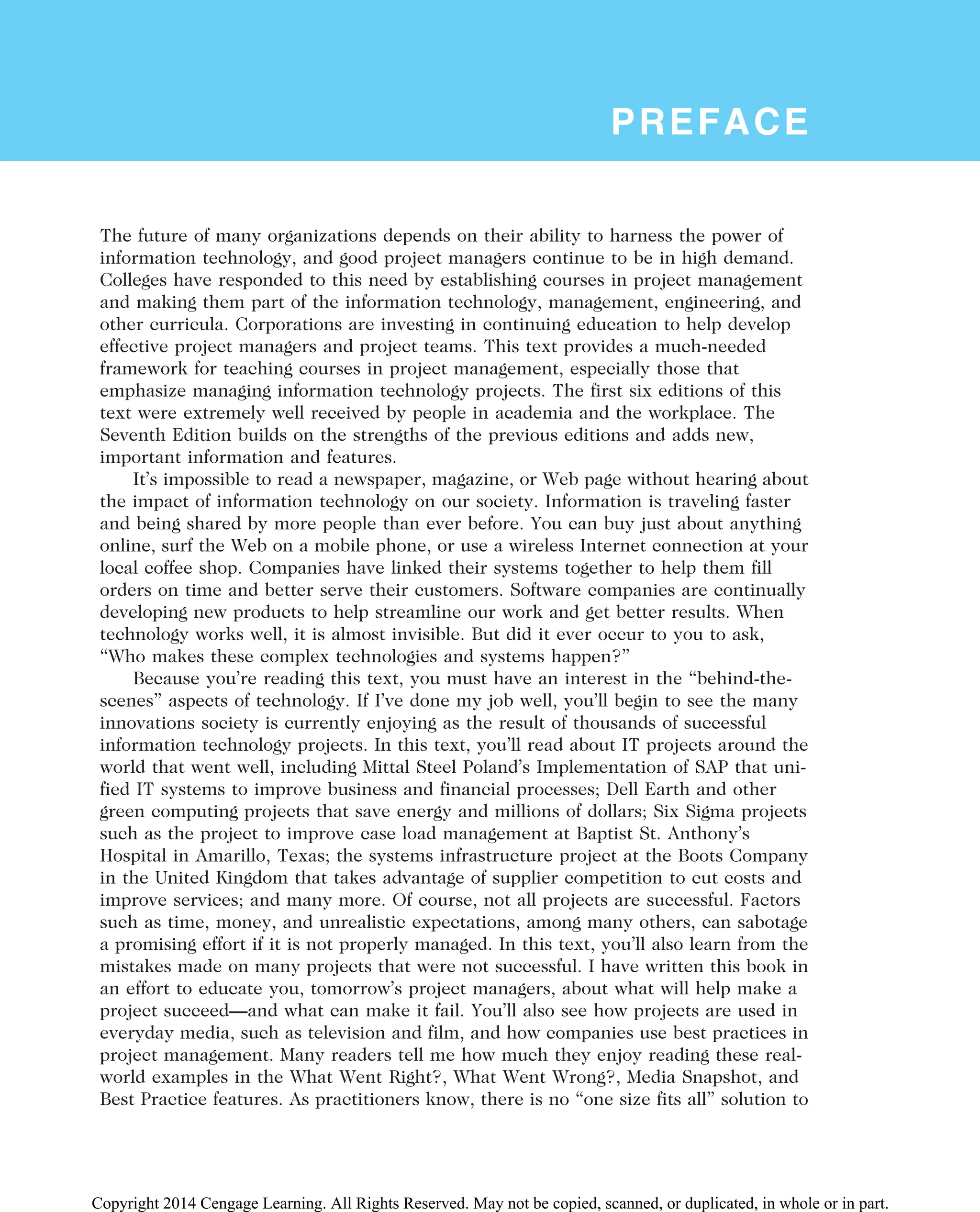 PREFACE
The future of many organizations depends on their ability to harness the power of
information technology, and good project managers continue to be in high demand.
Colleges have responded to this need by establishing courses in project management
and making them part of the information technology, management, engineering, and
other curricula. Corporations are investing in continuing education to help develop
effective project managers and project teams. This text provides a much-needed
framework for teaching courses in project management, especially those that
emphasize managing information technology projects. The first six editions of this
text were extremely well received by people in academia and the workplace. The
Seventh Edition builds on the strengths of the previous editions and adds new,
important information and features.
It’s impossible to read a newspaper, magazine, or Web page without hearing about
the impact of information technology on our society. Information is traveling faster
and being shared by more people than ever before. You can buy just about anything
online, surf the Web on a mobile phone, or use a wireless Internet connection at your
local coffee shop. Companies have linked their systems together to help them fill
orders on time and better serve their customers. Software companies are continually
developing new products to help streamline our work and get better results. When
technology works well, it is almost invisible. But did it ever occur to you to ask,
“Who makes these complex technologies and systems happen?”
Because you’re reading this text, you must have an interest in the “behind-the-
scenes” aspects of technology. If I’ve done my job well, you’ll begin to see the many
innovations society is currently enjoying as the result of thousands of successful
information technology projects. In this text, you’ll read about IT projects around the
world that went well, including Mittal Steel Poland’s Implementation of SAP that uni-
fied IT systems to improve business and financial processes; Dell Earth and other
green computing projects that save energy and millions of dollars; Six Sigma projects
such as the project to improve case load management at Baptist St. Anthony’s
Hospital in Amarillo, Texas; the systems infrastructure project at the Boots Company
in the United Kingdom that takes advantage of supplier competition to cut costs and
improve services; and many more. Of course, not all projects are successful. Factors
such as time, money, and unrealistic expectations, among many others, can sabotage
a promising effort if it is not properly managed. In this text, you’ll also learn from the
mistakes made on many projects that were not successful. I have written this book in
an effort to educate you, tomorrow’s project managers, about what will help make a
project succeed—and what can make it fail. You’ll also see how projects are used in
everyday media, such as television and film, and how companies use best practices in
project management. Many readers tell me how much they enjoy reading these real-
world examples in the What Went Right?, What Went Wrong?, Media Snapshot, and
Best Practice features. As practitioners know, there is no “one size fits all” solution to
Copyright 2014 Cengage Learning. All Rights Reserved. May not be copied, scanned, or duplicated, in whole or in part.
 
