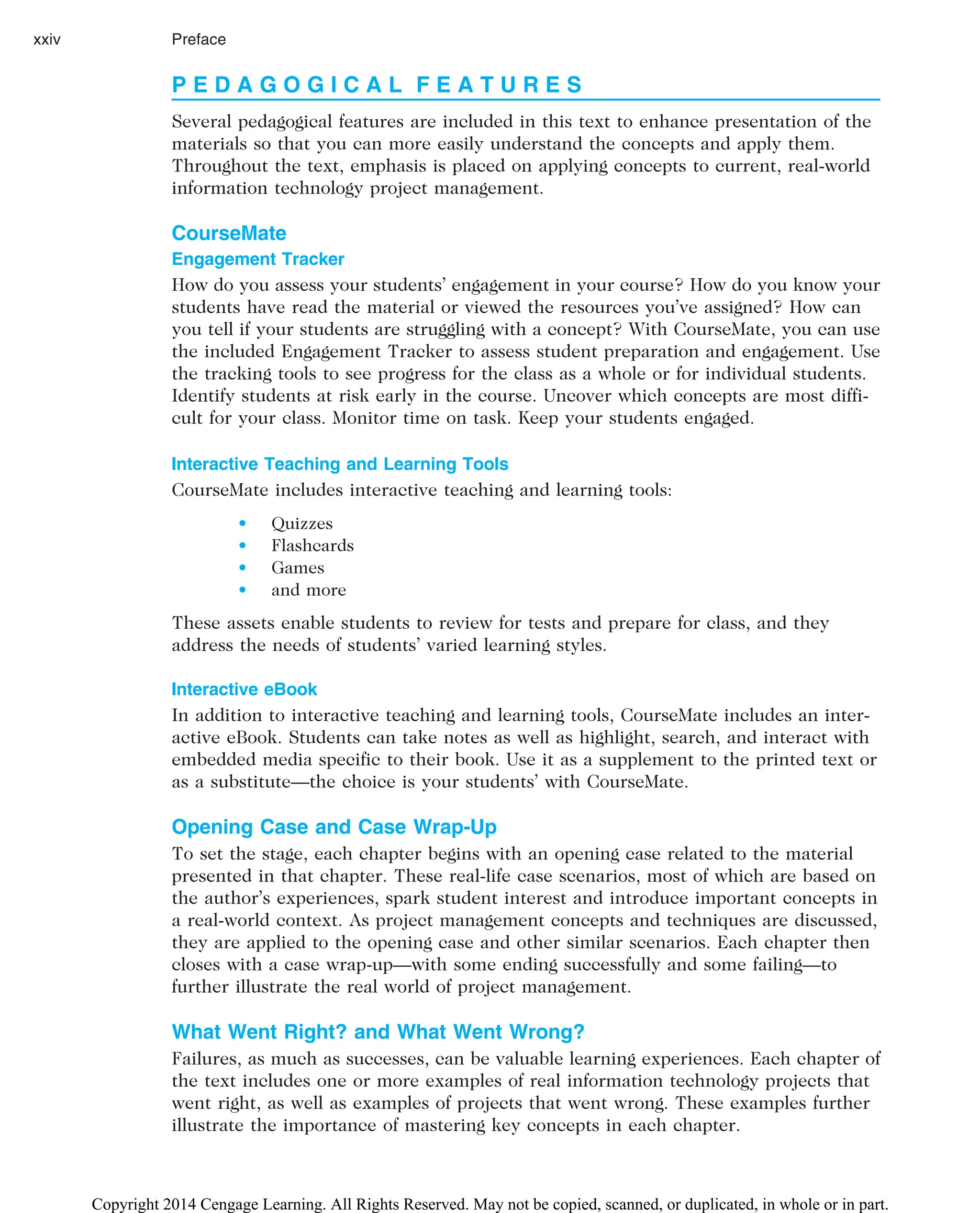 P E D A G O G I C A L F E A T U R E S
Several pedagogical features are included in this text to enhance presentation of the
materials so that you can more easily understand the concepts and apply them.
Throughout the text, emphasis is placed on applying concepts to current, real-world
information technology project management.
CourseMate
Engagement Tracker
How do you assess your students’ engagement in your course? How do you know your
students have read the material or viewed the resources you’ve assigned? How can
you tell if your students are struggling with a concept? With CourseMate, you can use
the included Engagement Tracker to assess student preparation and engagement. Use
the tracking tools to see progress for the class as a whole or for individual students.
Identify students at risk early in the course. Uncover which concepts are most diffi-
cult for your class. Monitor time on task. Keep your students engaged.
Interactive Teaching and Learning Tools
CourseMate includes interactive teaching and learning tools:
• Quizzes
• Flashcards
• Games
• and more
These assets enable students to review for tests and prepare for class, and they
address the needs of students’ varied learning styles.
Interactive eBook
In addition to interactive teaching and learning tools, CourseMate includes an inter-
active eBook. Students can take notes as well as highlight, search, and interact with
embedded media specific to their book. Use it as a supplement to the printed text or
as a substitute—the choice is your students’ with CourseMate.
Opening Case and Case Wrap-Up
To set the stage, each chapter begins with an opening case related to the material
presented in that chapter. These real-life case scenarios, most of which are based on
the author’s experiences, spark student interest and introduce important concepts in
a real-world context. As project management concepts and techniques are discussed,
they are applied to the opening case and other similar scenarios. Each chapter then
closes with a case wrap-up—with some ending successfully and some failing—to
further illustrate the real world of project management.
What Went Right? and What Went Wrong?
Failures, as much as successes, can be valuable learning experiences. Each chapter of
the text includes one or more examples of real information technology projects that
went right, as well as examples of projects that went wrong. These examples further
illustrate the importance of mastering key concepts in each chapter.
xxiv Preface
Copyright 2014 Cengage Learning. All Rights Reserved. May not be copied, scanned, or duplicated, in whole or in part.
 