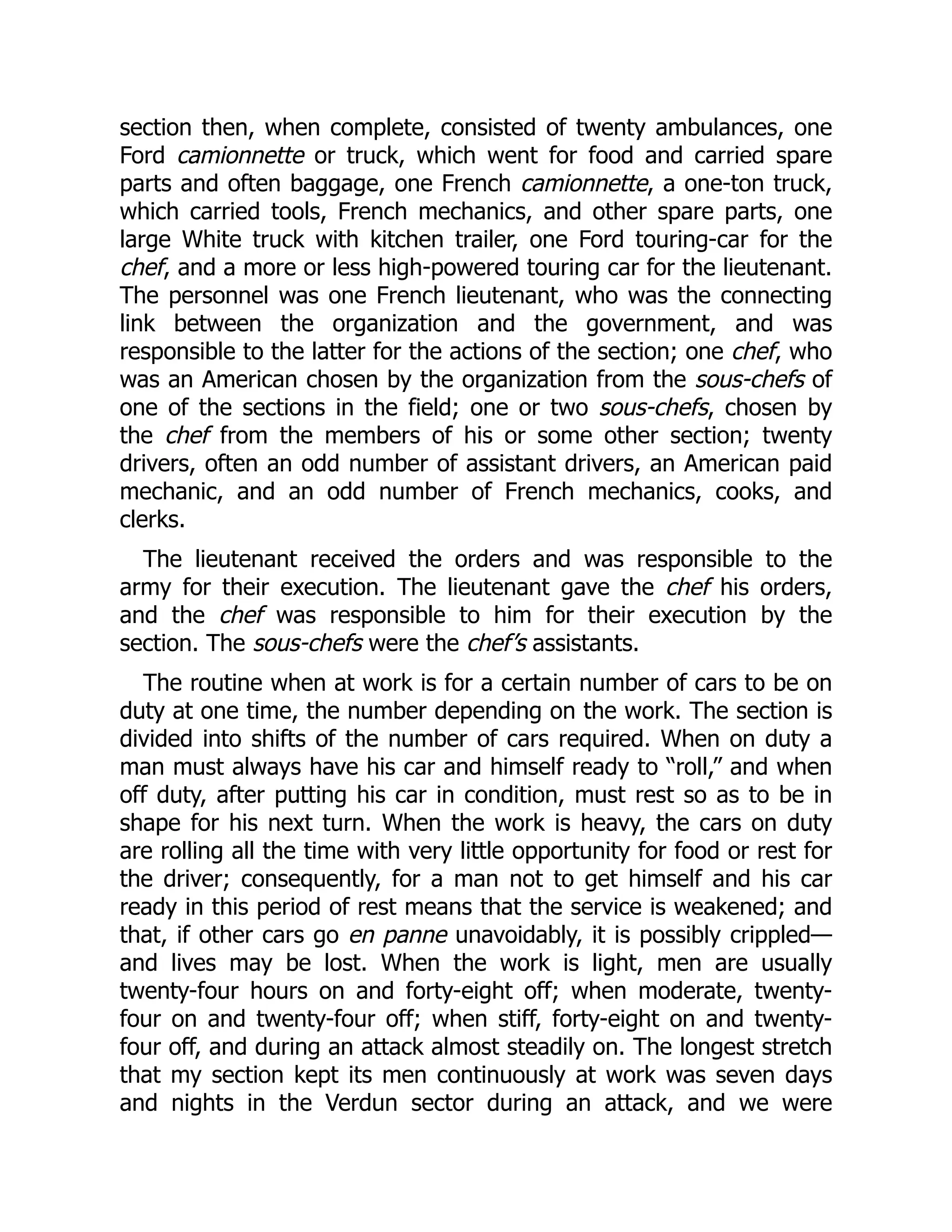section then, when complete, consisted of twenty ambulances, one
Ford camionnette or truck, which went for food and carried spare
parts and often baggage, one French camionnette, a one-ton truck,
which carried tools, French mechanics, and other spare parts, one
large White truck with kitchen trailer, one Ford touring-car for the
chef, and a more or less high-powered touring car for the lieutenant.
The personnel was one French lieutenant, who was the connecting
link between the organization and the government, and was
responsible to the latter for the actions of the section; one chef, who
was an American chosen by the organization from the sous-chefs of
one of the sections in the field; one or two sous-chefs, chosen by
the chef from the members of his or some other section; twenty
drivers, often an odd number of assistant drivers, an American paid
mechanic, and an odd number of French mechanics, cooks, and
clerks.
The lieutenant received the orders and was responsible to the
army for their execution. The lieutenant gave the chef his orders,
and the chef was responsible to him for their execution by the
section. The sous-chefs were the chef’s assistants.
The routine when at work is for a certain number of cars to be on
duty at one time, the number depending on the work. The section is
divided into shifts of the number of cars required. When on duty a
man must always have his car and himself ready to “roll,” and when
off duty, after putting his car in condition, must rest so as to be in
shape for his next turn. When the work is heavy, the cars on duty
are rolling all the time with very little opportunity for food or rest for
the driver; consequently, for a man not to get himself and his car
ready in this period of rest means that the service is weakened; and
that, if other cars go en panne unavoidably, it is possibly crippled—
and lives may be lost. When the work is light, men are usually
twenty-four hours on and forty-eight off; when moderate, twenty-
four on and twenty-four off; when stiff, forty-eight on and twenty-
four off, and during an attack almost steadily on. The longest stretch
that my section kept its men continuously at work was seven days
and nights in the Verdun sector during an attack, and we were
 