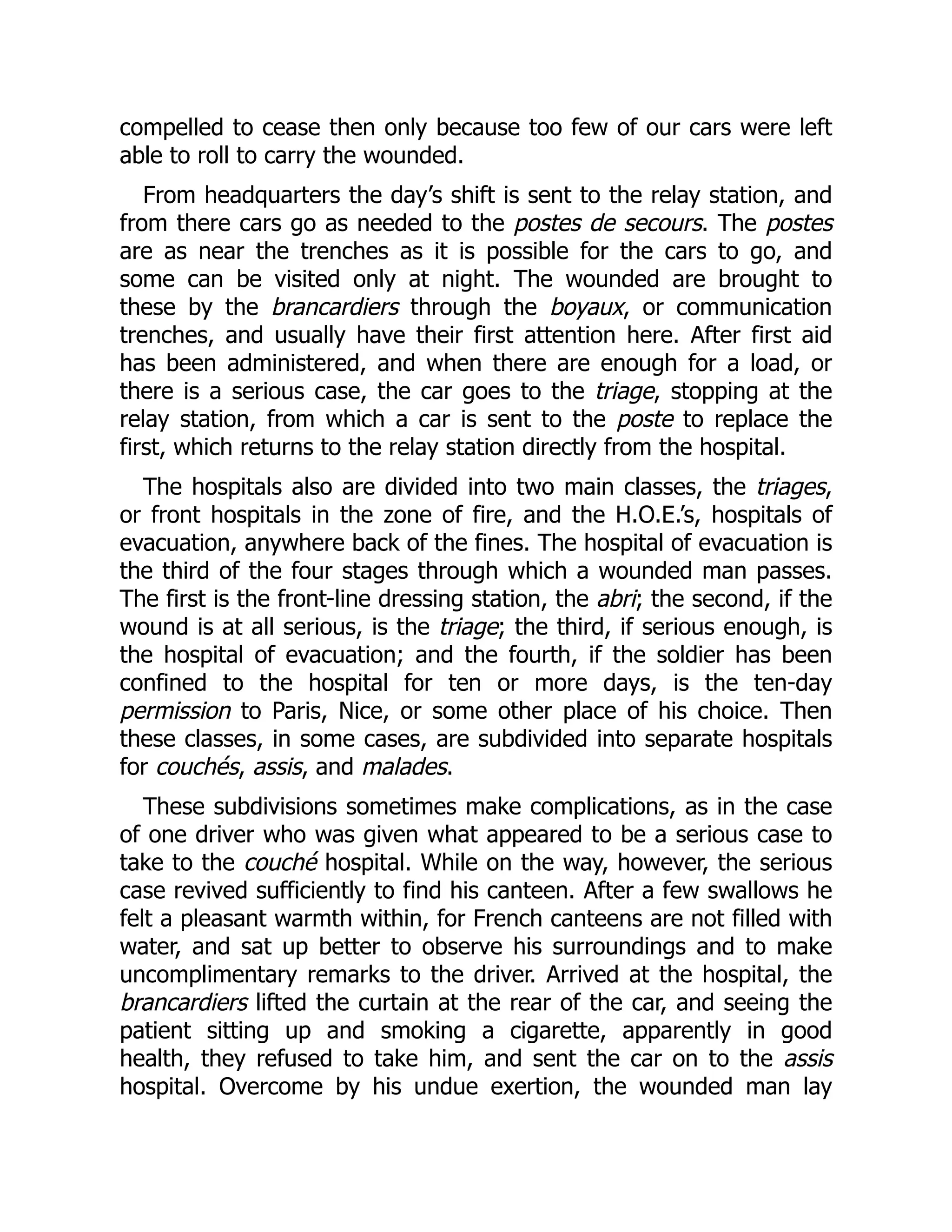 compelled to cease then only because too few of our cars were left
able to roll to carry the wounded.
From headquarters the day’s shift is sent to the relay station, and
from there cars go as needed to the postes de secours. The postes
are as near the trenches as it is possible for the cars to go, and
some can be visited only at night. The wounded are brought to
these by the brancardiers through the boyaux, or communication
trenches, and usually have their first attention here. After first aid
has been administered, and when there are enough for a load, or
there is a serious case, the car goes to the triage, stopping at the
relay station, from which a car is sent to the poste to replace the
first, which returns to the relay station directly from the hospital.
The hospitals also are divided into two main classes, the triages,
or front hospitals in the zone of fire, and the H.O.E.’s, hospitals of
evacuation, anywhere back of the fines. The hospital of evacuation is
the third of the four stages through which a wounded man passes.
The first is the front-line dressing station, the abri; the second, if the
wound is at all serious, is the triage; the third, if serious enough, is
the hospital of evacuation; and the fourth, if the soldier has been
confined to the hospital for ten or more days, is the ten-day
permission to Paris, Nice, or some other place of his choice. Then
these classes, in some cases, are subdivided into separate hospitals
for couchés, assis, and malades.
These subdivisions sometimes make complications, as in the case
of one driver who was given what appeared to be a serious case to
take to the couché hospital. While on the way, however, the serious
case revived sufficiently to find his canteen. After a few swallows he
felt a pleasant warmth within, for French canteens are not filled with
water, and sat up better to observe his surroundings and to make
uncomplimentary remarks to the driver. Arrived at the hospital, the
brancardiers lifted the curtain at the rear of the car, and seeing the
patient sitting up and smoking a cigarette, apparently in good
health, they refused to take him, and sent the car on to the assis
hospital. Overcome by his undue exertion, the wounded man lay
 