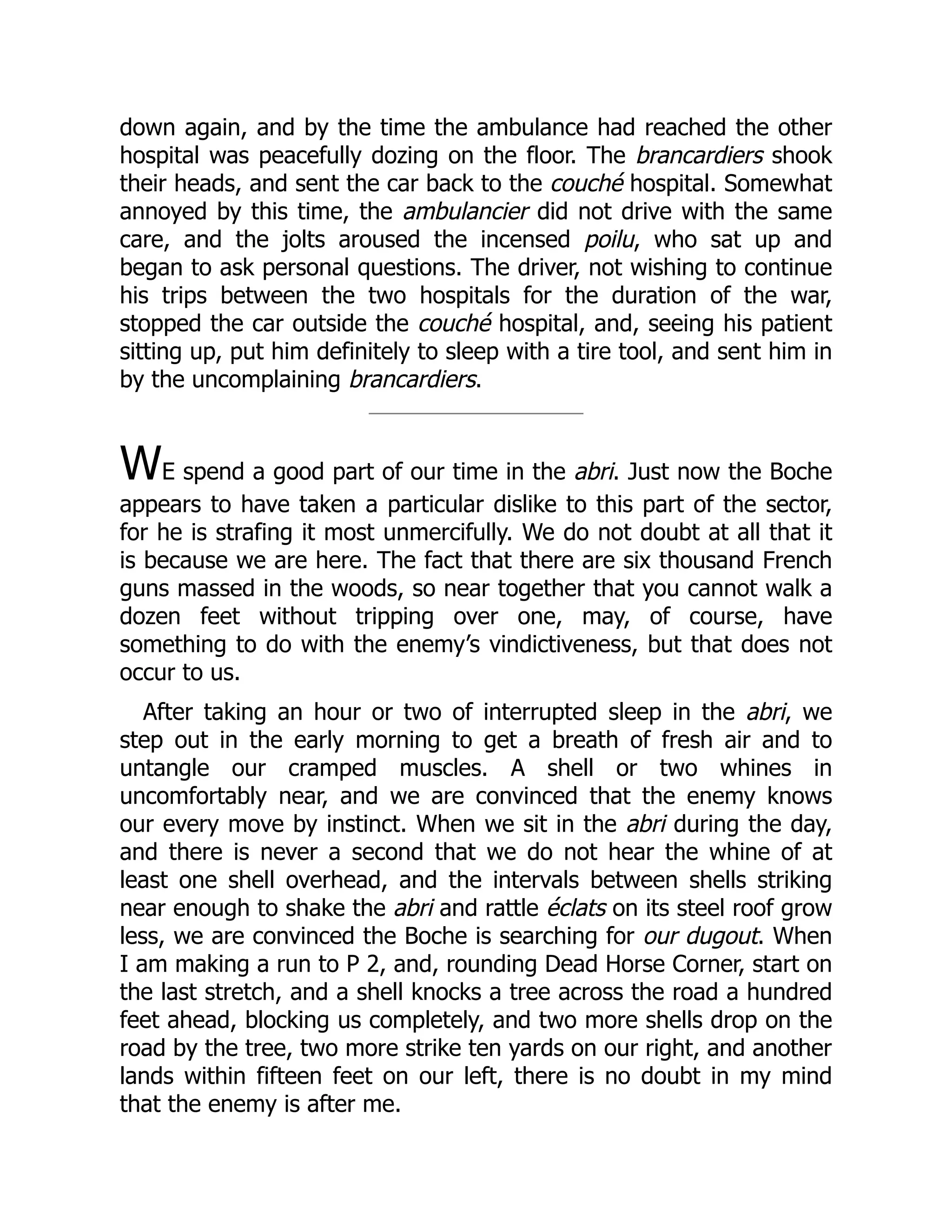 down again, and by the time the ambulance had reached the other
hospital was peacefully dozing on the floor. The brancardiers shook
their heads, and sent the car back to the couché hospital. Somewhat
annoyed by this time, the ambulancier did not drive with the same
care, and the jolts aroused the incensed poilu, who sat up and
began to ask personal questions. The driver, not wishing to continue
his trips between the two hospitals for the duration of the war,
stopped the car outside the couché hospital, and, seeing his patient
sitting up, put him definitely to sleep with a tire tool, and sent him in
by the uncomplaining brancardiers.
WE spend a good part of our time in the abri. Just now the Boche
appears to have taken a particular dislike to this part of the sector,
for he is strafing it most unmercifully. We do not doubt at all that it
is because we are here. The fact that there are six thousand French
guns massed in the woods, so near together that you cannot walk a
dozen feet without tripping over one, may, of course, have
something to do with the enemy’s vindictiveness, but that does not
occur to us.
After taking an hour or two of interrupted sleep in the abri, we
step out in the early morning to get a breath of fresh air and to
untangle our cramped muscles. A shell or two whines in
uncomfortably near, and we are convinced that the enemy knows
our every move by instinct. When we sit in the abri during the day,
and there is never a second that we do not hear the whine of at
least one shell overhead, and the intervals between shells striking
near enough to shake the abri and rattle éclats on its steel roof grow
less, we are convinced the Boche is searching for our dugout. When
I am making a run to P 2, and, rounding Dead Horse Corner, start on
the last stretch, and a shell knocks a tree across the road a hundred
feet ahead, blocking us completely, and two more shells drop on the
road by the tree, two more strike ten yards on our right, and another
lands within fifteen feet on our left, there is no doubt in my mind
that the enemy is after me.
 