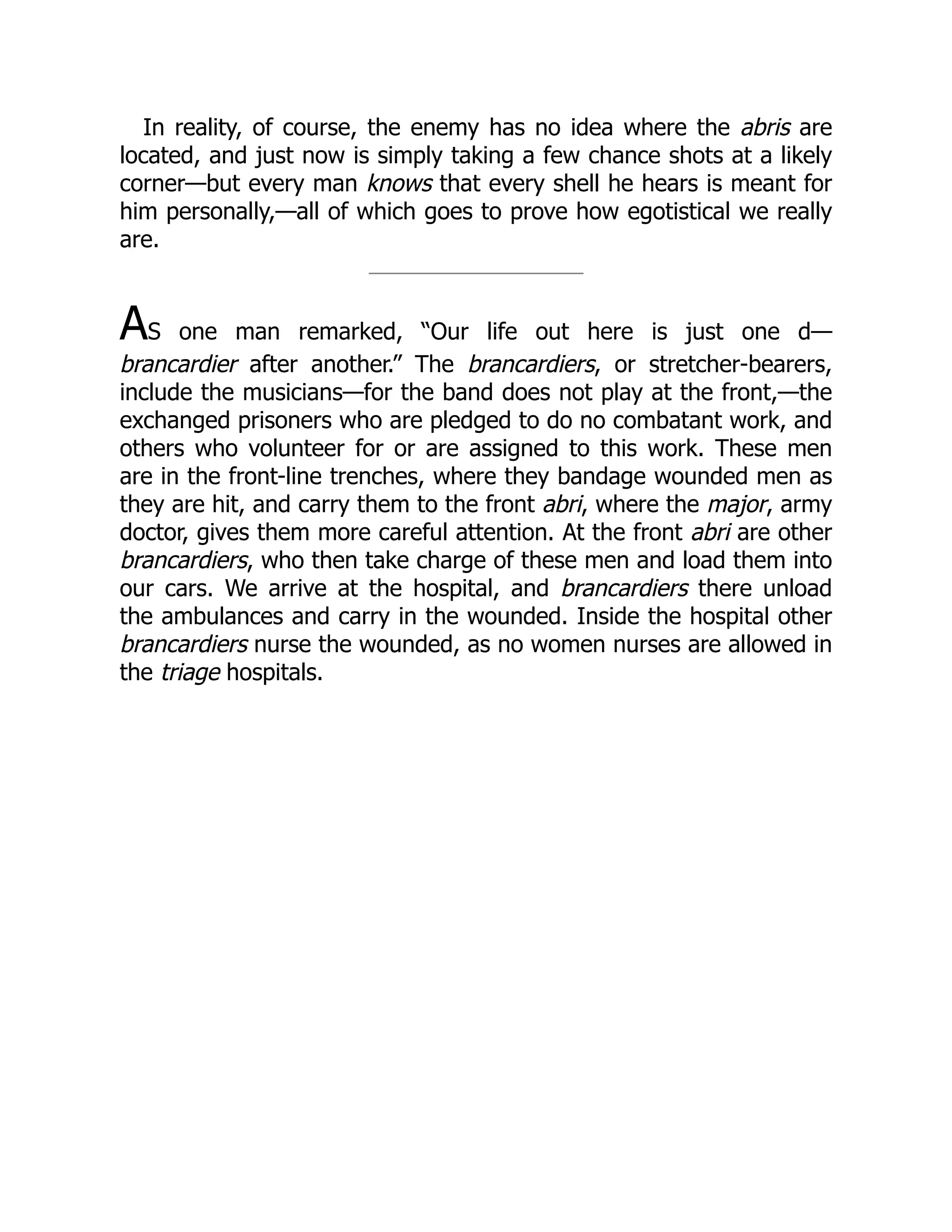 In reality, of course, the enemy has no idea where the abris are
located, and just now is simply taking a few chance shots at a likely
corner—but every man knows that every shell he hears is meant for
him personally,—all of which goes to prove how egotistical we really
are.
AS one man remarked, “Our life out here is just one d—
brancardier after another.” The brancardiers, or stretcher-bearers,
include the musicians—for the band does not play at the front,—the
exchanged prisoners who are pledged to do no combatant work, and
others who volunteer for or are assigned to this work. These men
are in the front-line trenches, where they bandage wounded men as
they are hit, and carry them to the front abri, where the major, army
doctor, gives them more careful attention. At the front abri are other
brancardiers, who then take charge of these men and load them into
our cars. We arrive at the hospital, and brancardiers there unload
the ambulances and carry in the wounded. Inside the hospital other
brancardiers nurse the wounded, as no women nurses are allowed in
the triage hospitals.
 