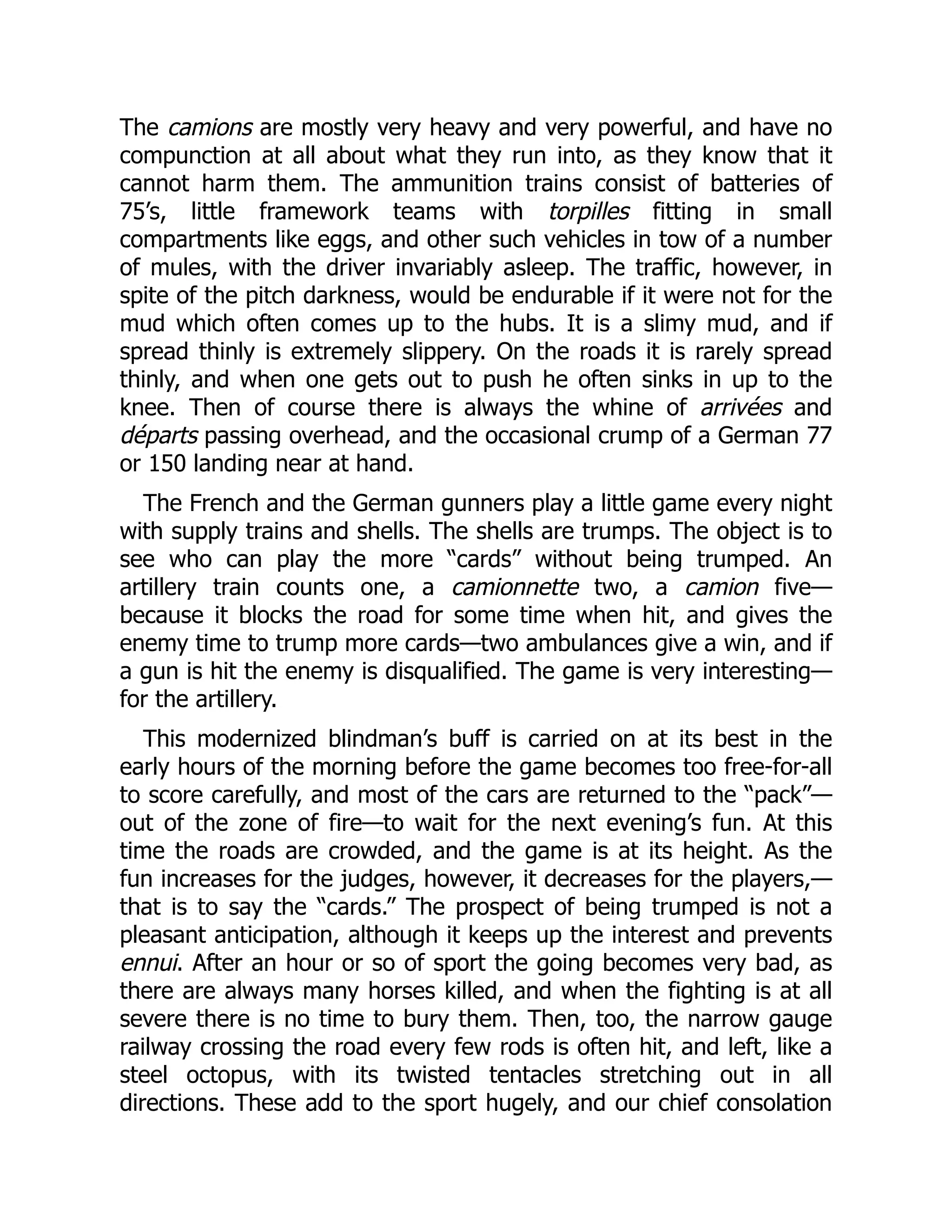 The camions are mostly very heavy and very powerful, and have no
compunction at all about what they run into, as they know that it
cannot harm them. The ammunition trains consist of batteries of
75’s, little framework teams with torpilles fitting in small
compartments like eggs, and other such vehicles in tow of a number
of mules, with the driver invariably asleep. The traffic, however, in
spite of the pitch darkness, would be endurable if it were not for the
mud which often comes up to the hubs. It is a slimy mud, and if
spread thinly is extremely slippery. On the roads it is rarely spread
thinly, and when one gets out to push he often sinks in up to the
knee. Then of course there is always the whine of arrivées and
départs passing overhead, and the occasional crump of a German 77
or 150 landing near at hand.
The French and the German gunners play a little game every night
with supply trains and shells. The shells are trumps. The object is to
see who can play the more “cards” without being trumped. An
artillery train counts one, a camionnette two, a camion five—
because it blocks the road for some time when hit, and gives the
enemy time to trump more cards—two ambulances give a win, and if
a gun is hit the enemy is disqualified. The game is very interesting—
for the artillery.
This modernized blindman’s buff is carried on at its best in the
early hours of the morning before the game becomes too free-for-all
to score carefully, and most of the cars are returned to the “pack”—
out of the zone of fire—to wait for the next evening’s fun. At this
time the roads are crowded, and the game is at its height. As the
fun increases for the judges, however, it decreases for the players,—
that is to say the “cards.” The prospect of being trumped is not a
pleasant anticipation, although it keeps up the interest and prevents
ennui. After an hour or so of sport the going becomes very bad, as
there are always many horses killed, and when the fighting is at all
severe there is no time to bury them. Then, too, the narrow gauge
railway crossing the road every few rods is often hit, and left, like a
steel octopus, with its twisted tentacles stretching out in all
directions. These add to the sport hugely, and our chief consolation
 