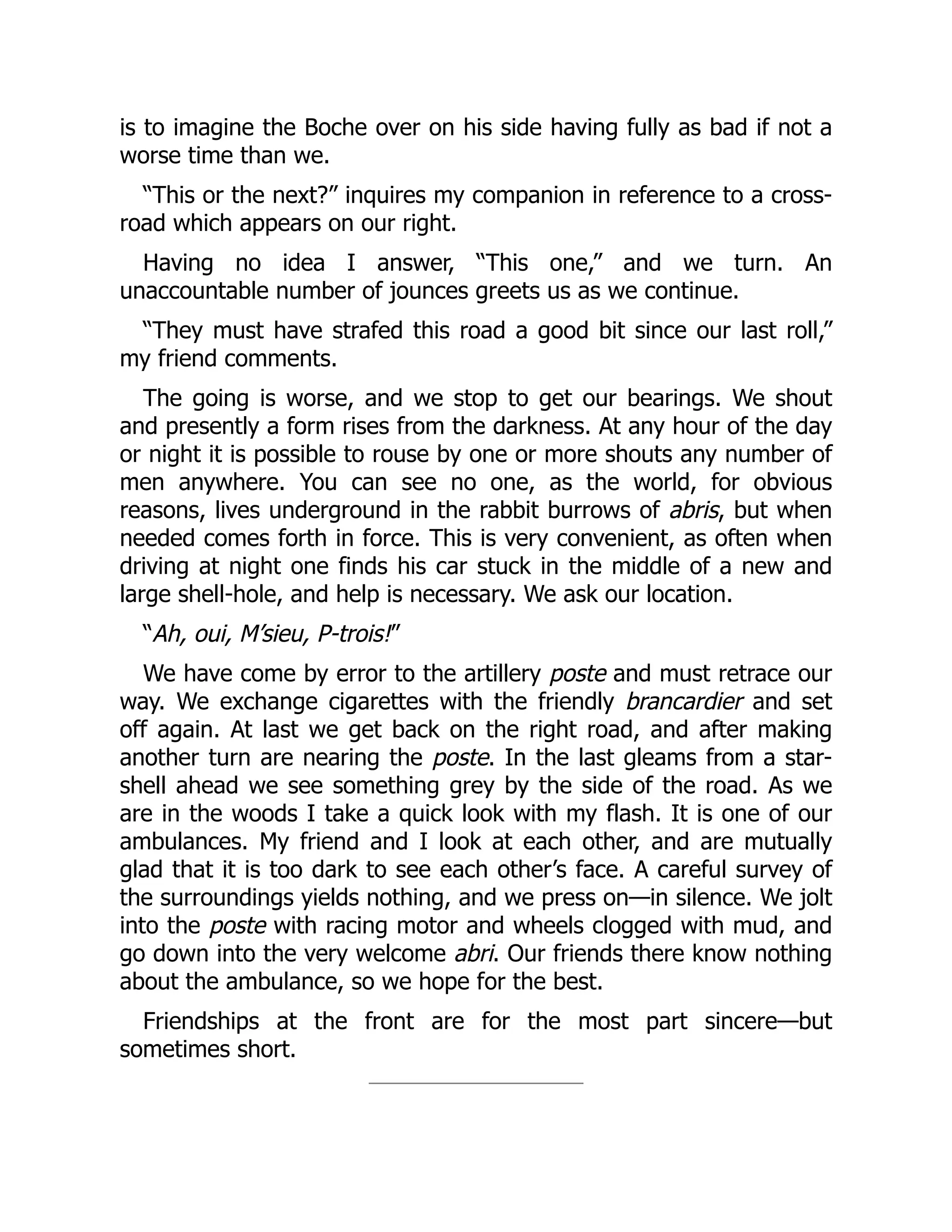is to imagine the Boche over on his side having fully as bad if not a
worse time than we.
“This or the next?” inquires my companion in reference to a cross-
road which appears on our right.
Having no idea I answer, “This one,” and we turn. An
unaccountable number of jounces greets us as we continue.
“They must have strafed this road a good bit since our last roll,”
my friend comments.
The going is worse, and we stop to get our bearings. We shout
and presently a form rises from the darkness. At any hour of the day
or night it is possible to rouse by one or more shouts any number of
men anywhere. You can see no one, as the world, for obvious
reasons, lives underground in the rabbit burrows of abris, but when
needed comes forth in force. This is very convenient, as often when
driving at night one finds his car stuck in the middle of a new and
large shell-hole, and help is necessary. We ask our location.
“Ah, oui, M’sieu, P-trois!”
We have come by error to the artillery poste and must retrace our
way. We exchange cigarettes with the friendly brancardier and set
off again. At last we get back on the right road, and after making
another turn are nearing the poste. In the last gleams from a star-
shell ahead we see something grey by the side of the road. As we
are in the woods I take a quick look with my flash. It is one of our
ambulances. My friend and I look at each other, and are mutually
glad that it is too dark to see each other’s face. A careful survey of
the surroundings yields nothing, and we press on—in silence. We jolt
into the poste with racing motor and wheels clogged with mud, and
go down into the very welcome abri. Our friends there know nothing
about the ambulance, so we hope for the best.
Friendships at the front are for the most part sincere—but
sometimes short.
 