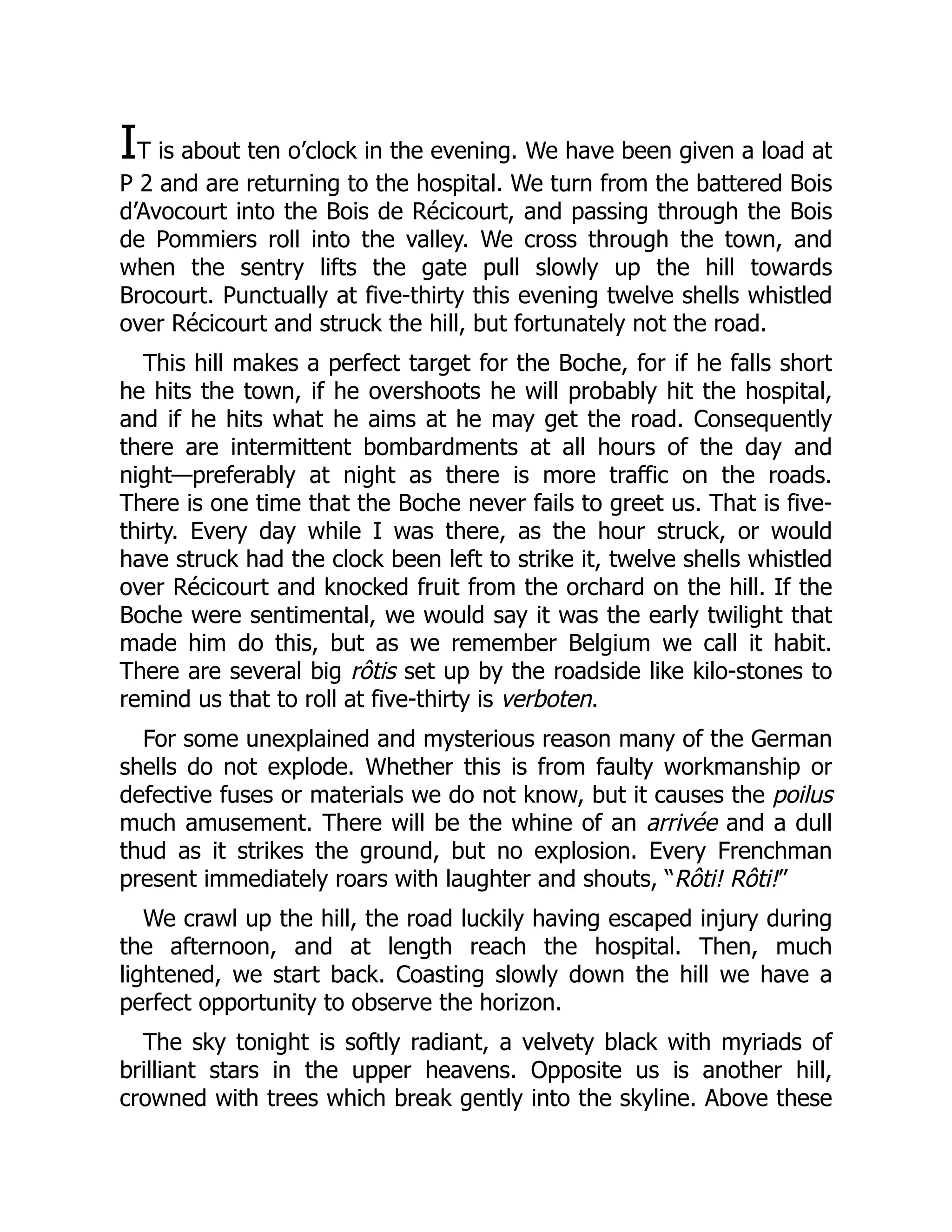 IT is about ten o’clock in the evening. We have been given a load at
P 2 and are returning to the hospital. We turn from the battered Bois
d’Avocourt into the Bois de Récicourt, and passing through the Bois
de Pommiers roll into the valley. We cross through the town, and
when the sentry lifts the gate pull slowly up the hill towards
Brocourt. Punctually at five-thirty this evening twelve shells whistled
over Récicourt and struck the hill, but fortunately not the road.
This hill makes a perfect target for the Boche, for if he falls short
he hits the town, if he overshoots he will probably hit the hospital,
and if he hits what he aims at he may get the road. Consequently
there are intermittent bombardments at all hours of the day and
night—preferably at night as there is more traffic on the roads.
There is one time that the Boche never fails to greet us. That is five-
thirty. Every day while I was there, as the hour struck, or would
have struck had the clock been left to strike it, twelve shells whistled
over Récicourt and knocked fruit from the orchard on the hill. If the
Boche were sentimental, we would say it was the early twilight that
made him do this, but as we remember Belgium we call it habit.
There are several big rôtis set up by the roadside like kilo-stones to
remind us that to roll at five-thirty is verboten.
For some unexplained and mysterious reason many of the German
shells do not explode. Whether this is from faulty workmanship or
defective fuses or materials we do not know, but it causes the poilus
much amusement. There will be the whine of an arrivée and a dull
thud as it strikes the ground, but no explosion. Every Frenchman
present immediately roars with laughter and shouts, “Rôti! Rôti!”
We crawl up the hill, the road luckily having escaped injury during
the afternoon, and at length reach the hospital. Then, much
lightened, we start back. Coasting slowly down the hill we have a
perfect opportunity to observe the horizon.
The sky tonight is softly radiant, a velvety black with myriads of
brilliant stars in the upper heavens. Opposite us is another hill,
crowned with trees which break gently into the skyline. Above these
 