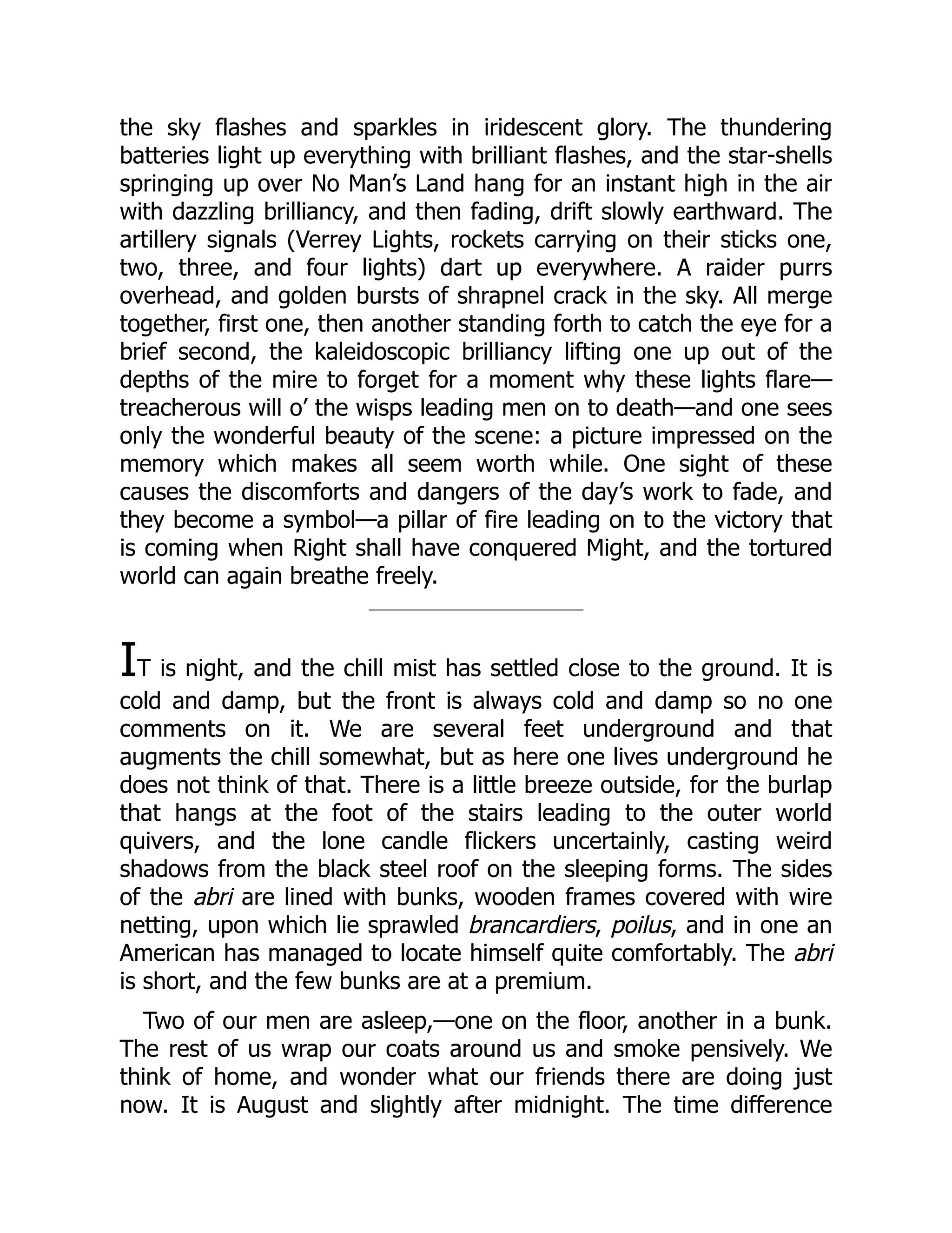 the sky flashes and sparkles in iridescent glory. The thundering
batteries light up everything with brilliant flashes, and the star-shells
springing up over No Man’s Land hang for an instant high in the air
with dazzling brilliancy, and then fading, drift slowly earthward. The
artillery signals (Verrey Lights, rockets carrying on their sticks one,
two, three, and four lights) dart up everywhere. A raider purrs
overhead, and golden bursts of shrapnel crack in the sky. All merge
together, first one, then another standing forth to catch the eye for a
brief second, the kaleidoscopic brilliancy lifting one up out of the
depths of the mire to forget for a moment why these lights flare—
treacherous will o’ the wisps leading men on to death—and one sees
only the wonderful beauty of the scene: a picture impressed on the
memory which makes all seem worth while. One sight of these
causes the discomforts and dangers of the day’s work to fade, and
they become a symbol—a pillar of fire leading on to the victory that
is coming when Right shall have conquered Might, and the tortured
world can again breathe freely.
IT is night, and the chill mist has settled close to the ground. It is
cold and damp, but the front is always cold and damp so no one
comments on it. We are several feet underground and that
augments the chill somewhat, but as here one lives underground he
does not think of that. There is a little breeze outside, for the burlap
that hangs at the foot of the stairs leading to the outer world
quivers, and the lone candle flickers uncertainly, casting weird
shadows from the black steel roof on the sleeping forms. The sides
of the abri are lined with bunks, wooden frames covered with wire
netting, upon which lie sprawled brancardiers, poilus, and in one an
American has managed to locate himself quite comfortably. The abri
is short, and the few bunks are at a premium.
Two of our men are asleep,—one on the floor, another in a bunk.
The rest of us wrap our coats around us and smoke pensively. We
think of home, and wonder what our friends there are doing just
now. It is August and slightly after midnight. The time difference
 