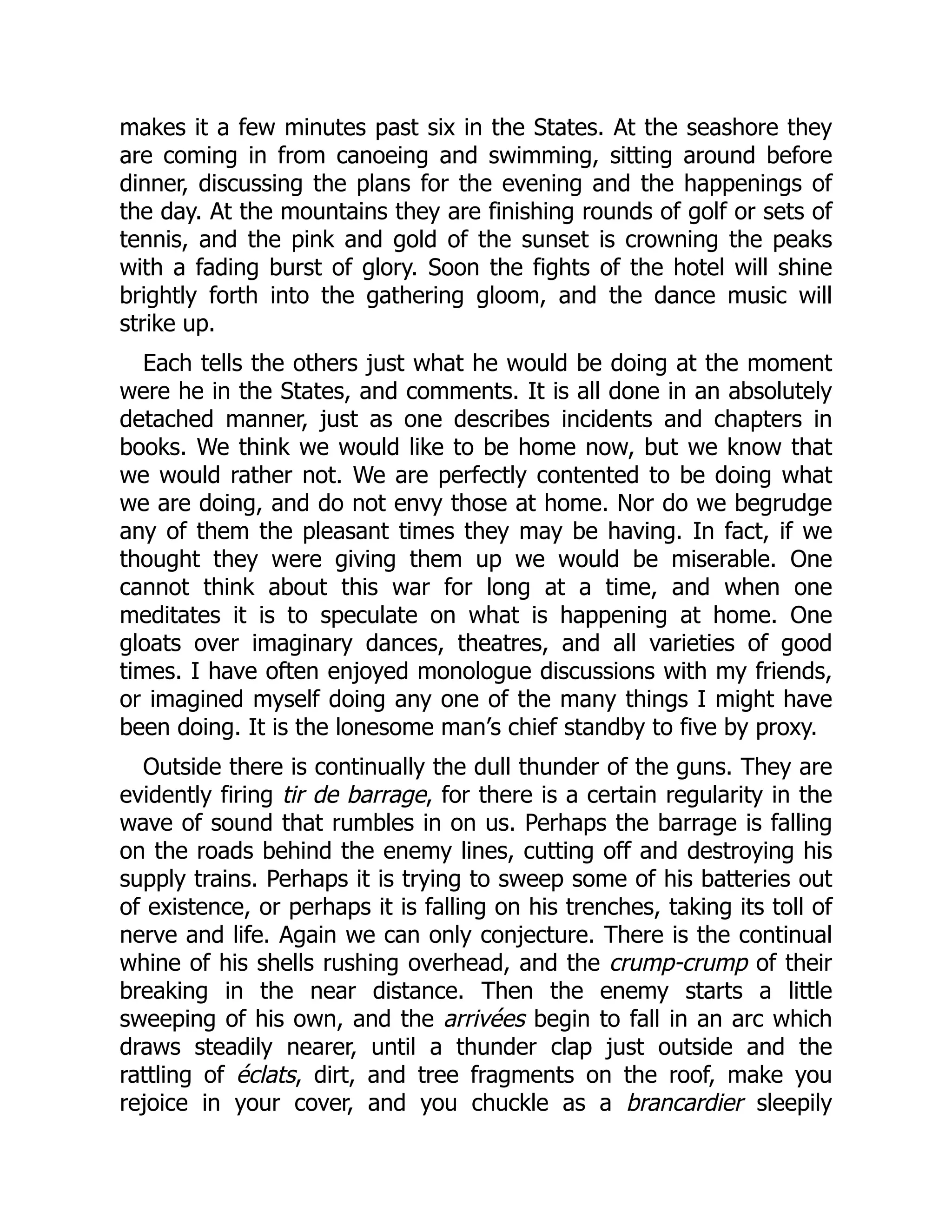 makes it a few minutes past six in the States. At the seashore they
are coming in from canoeing and swimming, sitting around before
dinner, discussing the plans for the evening and the happenings of
the day. At the mountains they are finishing rounds of golf or sets of
tennis, and the pink and gold of the sunset is crowning the peaks
with a fading burst of glory. Soon the fights of the hotel will shine
brightly forth into the gathering gloom, and the dance music will
strike up.
Each tells the others just what he would be doing at the moment
were he in the States, and comments. It is all done in an absolutely
detached manner, just as one describes incidents and chapters in
books. We think we would like to be home now, but we know that
we would rather not. We are perfectly contented to be doing what
we are doing, and do not envy those at home. Nor do we begrudge
any of them the pleasant times they may be having. In fact, if we
thought they were giving them up we would be miserable. One
cannot think about this war for long at a time, and when one
meditates it is to speculate on what is happening at home. One
gloats over imaginary dances, theatres, and all varieties of good
times. I have often enjoyed monologue discussions with my friends,
or imagined myself doing any one of the many things I might have
been doing. It is the lonesome man’s chief standby to five by proxy.
Outside there is continually the dull thunder of the guns. They are
evidently firing tir de barrage, for there is a certain regularity in the
wave of sound that rumbles in on us. Perhaps the barrage is falling
on the roads behind the enemy lines, cutting off and destroying his
supply trains. Perhaps it is trying to sweep some of his batteries out
of existence, or perhaps it is falling on his trenches, taking its toll of
nerve and life. Again we can only conjecture. There is the continual
whine of his shells rushing overhead, and the crump-crump of their
breaking in the near distance. Then the enemy starts a little
sweeping of his own, and the arrivées begin to fall in an arc which
draws steadily nearer, until a thunder clap just outside and the
rattling of éclats, dirt, and tree fragments on the roof, make you
rejoice in your cover, and you chuckle as a brancardier sleepily
 