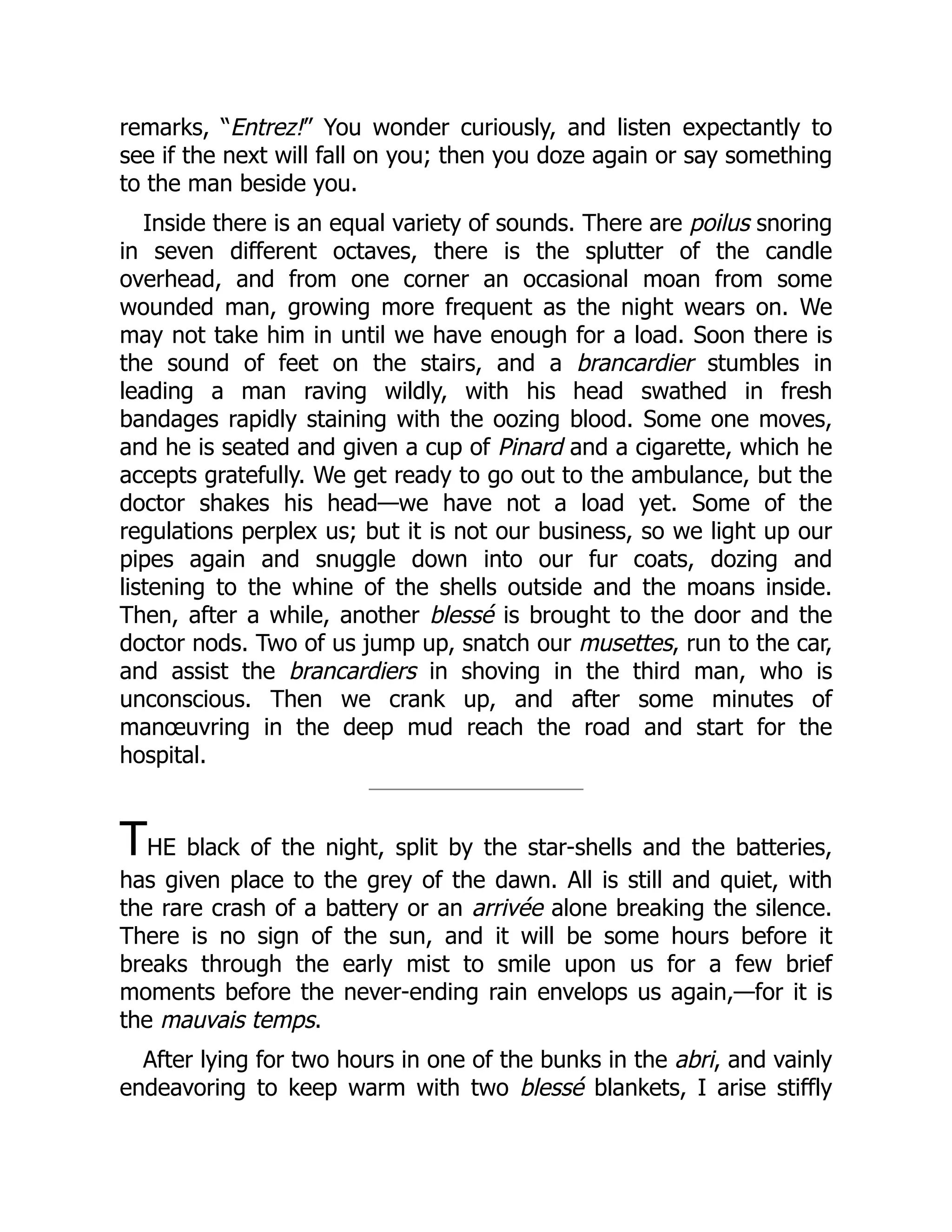 remarks, “Entrez!” You wonder curiously, and listen expectantly to
see if the next will fall on you; then you doze again or say something
to the man beside you.
Inside there is an equal variety of sounds. There are poilus snoring
in seven different octaves, there is the splutter of the candle
overhead, and from one corner an occasional moan from some
wounded man, growing more frequent as the night wears on. We
may not take him in until we have enough for a load. Soon there is
the sound of feet on the stairs, and a brancardier stumbles in
leading a man raving wildly, with his head swathed in fresh
bandages rapidly staining with the oozing blood. Some one moves,
and he is seated and given a cup of Pinard and a cigarette, which he
accepts gratefully. We get ready to go out to the ambulance, but the
doctor shakes his head—we have not a load yet. Some of the
regulations perplex us; but it is not our business, so we light up our
pipes again and snuggle down into our fur coats, dozing and
listening to the whine of the shells outside and the moans inside.
Then, after a while, another blessé is brought to the door and the
doctor nods. Two of us jump up, snatch our musettes, run to the car,
and assist the brancardiers in shoving in the third man, who is
unconscious. Then we crank up, and after some minutes of
manœuvring in the deep mud reach the road and start for the
hospital.
THE black of the night, split by the star-shells and the batteries,
has given place to the grey of the dawn. All is still and quiet, with
the rare crash of a battery or an arrivée alone breaking the silence.
There is no sign of the sun, and it will be some hours before it
breaks through the early mist to smile upon us for a few brief
moments before the never-ending rain envelops us again,—for it is
the mauvais temps.
After lying for two hours in one of the bunks in the abri, and vainly
endeavoring to keep warm with two blessé blankets, I arise stiffly
 