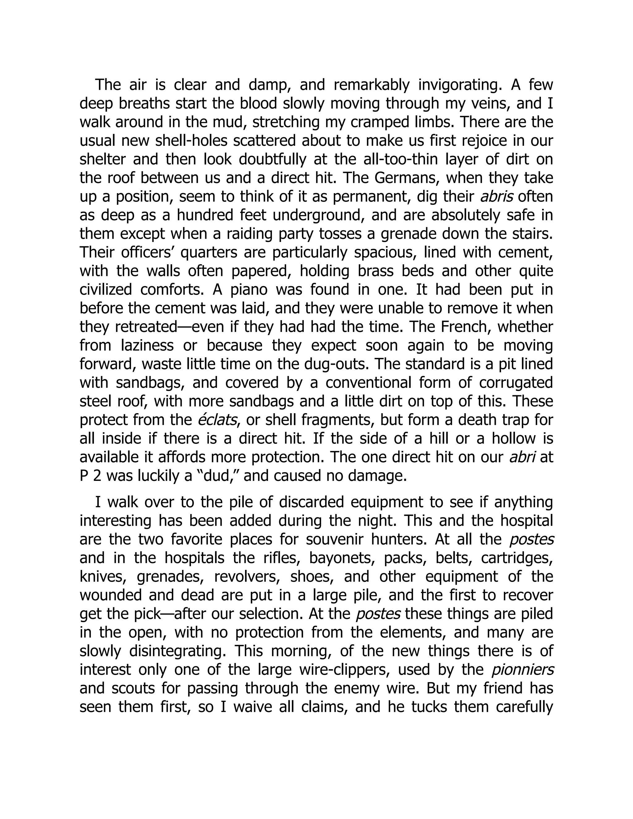 The air is clear and damp, and remarkably invigorating. A few
deep breaths start the blood slowly moving through my veins, and I
walk around in the mud, stretching my cramped limbs. There are the
usual new shell-holes scattered about to make us first rejoice in our
shelter and then look doubtfully at the all-too-thin layer of dirt on
the roof between us and a direct hit. The Germans, when they take
up a position, seem to think of it as permanent, dig their abris often
as deep as a hundred feet underground, and are absolutely safe in
them except when a raiding party tosses a grenade down the stairs.
Their officers’ quarters are particularly spacious, lined with cement,
with the walls often papered, holding brass beds and other quite
civilized comforts. A piano was found in one. It had been put in
before the cement was laid, and they were unable to remove it when
they retreated—even if they had had the time. The French, whether
from laziness or because they expect soon again to be moving
forward, waste little time on the dug-outs. The standard is a pit lined
with sandbags, and covered by a conventional form of corrugated
steel roof, with more sandbags and a little dirt on top of this. These
protect from the éclats, or shell fragments, but form a death trap for
all inside if there is a direct hit. If the side of a hill or a hollow is
available it affords more protection. The one direct hit on our abri at
P 2 was luckily a “dud,” and caused no damage.
I walk over to the pile of discarded equipment to see if anything
interesting has been added during the night. This and the hospital
are the two favorite places for souvenir hunters. At all the postes
and in the hospitals the rifles, bayonets, packs, belts, cartridges,
knives, grenades, revolvers, shoes, and other equipment of the
wounded and dead are put in a large pile, and the first to recover
get the pick—after our selection. At the postes these things are piled
in the open, with no protection from the elements, and many are
slowly disintegrating. This morning, of the new things there is of
interest only one of the large wire-clippers, used by the pionniers
and scouts for passing through the enemy wire. But my friend has
seen them first, so I waive all claims, and he tucks them carefully
 