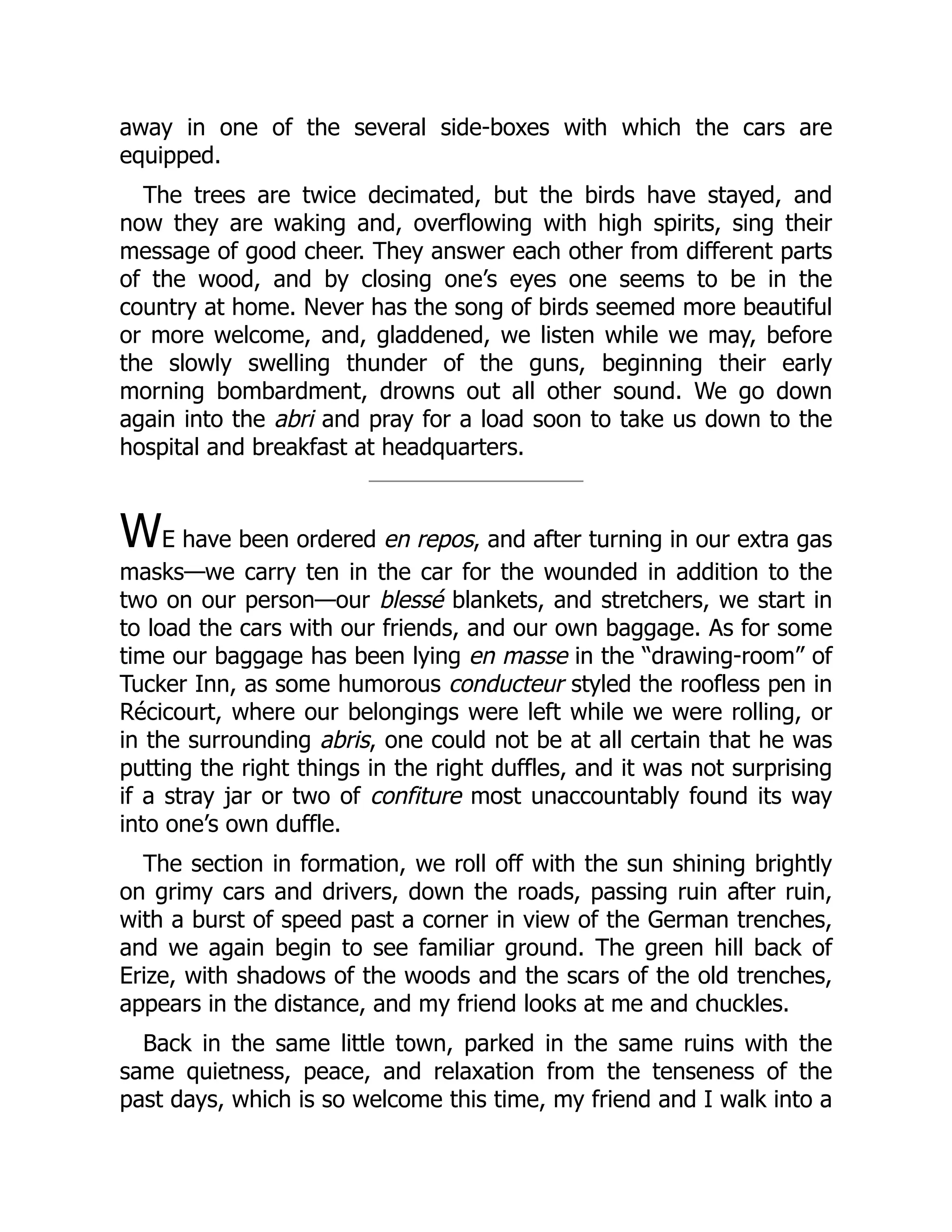 away in one of the several side-boxes with which the cars are
equipped.
The trees are twice decimated, but the birds have stayed, and
now they are waking and, overflowing with high spirits, sing their
message of good cheer. They answer each other from different parts
of the wood, and by closing one’s eyes one seems to be in the
country at home. Never has the song of birds seemed more beautiful
or more welcome, and, gladdened, we listen while we may, before
the slowly swelling thunder of the guns, beginning their early
morning bombardment, drowns out all other sound. We go down
again into the abri and pray for a load soon to take us down to the
hospital and breakfast at headquarters.
WE have been ordered en repos, and after turning in our extra gas
masks—we carry ten in the car for the wounded in addition to the
two on our person—our blessé blankets, and stretchers, we start in
to load the cars with our friends, and our own baggage. As for some
time our baggage has been lying en masse in the “drawing-room” of
Tucker Inn, as some humorous conducteur styled the roofless pen in
Récicourt, where our belongings were left while we were rolling, or
in the surrounding abris, one could not be at all certain that he was
putting the right things in the right duffles, and it was not surprising
if a stray jar or two of confiture most unaccountably found its way
into one’s own duffle.
The section in formation, we roll off with the sun shining brightly
on grimy cars and drivers, down the roads, passing ruin after ruin,
with a burst of speed past a corner in view of the German trenches,
and we again begin to see familiar ground. The green hill back of
Erize, with shadows of the woods and the scars of the old trenches,
appears in the distance, and my friend looks at me and chuckles.
Back in the same little town, parked in the same ruins with the
same quietness, peace, and relaxation from the tenseness of the
past days, which is so welcome this time, my friend and I walk into a
 