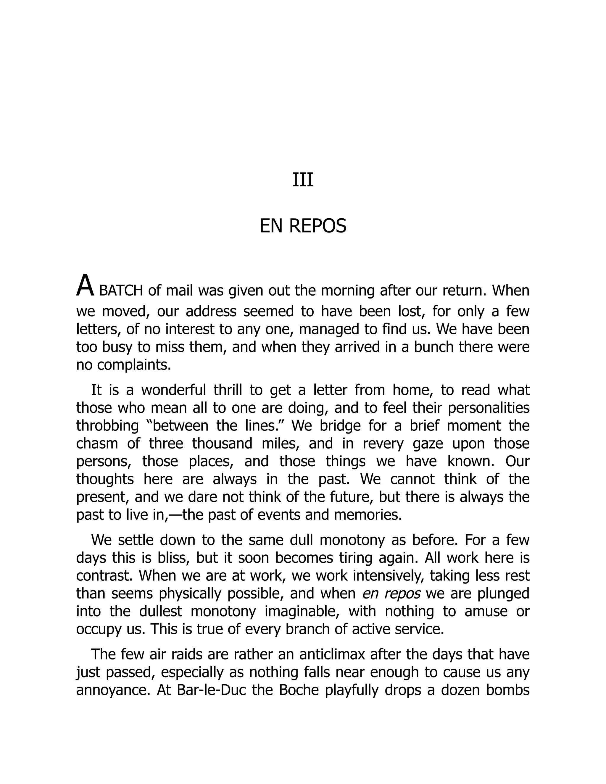 III
EN REPOS
A BATCH of mail was given out the morning after our return. When
we moved, our address seemed to have been lost, for only a few
letters, of no interest to any one, managed to find us. We have been
too busy to miss them, and when they arrived in a bunch there were
no complaints.
It is a wonderful thrill to get a letter from home, to read what
those who mean all to one are doing, and to feel their personalities
throbbing “between the lines.” We bridge for a brief moment the
chasm of three thousand miles, and in revery gaze upon those
persons, those places, and those things we have known. Our
thoughts here are always in the past. We cannot think of the
present, and we dare not think of the future, but there is always the
past to live in,—the past of events and memories.
We settle down to the same dull monotony as before. For a few
days this is bliss, but it soon becomes tiring again. All work here is
contrast. When we are at work, we work intensively, taking less rest
than seems physically possible, and when en repos we are plunged
into the dullest monotony imaginable, with nothing to amuse or
occupy us. This is true of every branch of active service.
The few air raids are rather an anticlimax after the days that have
just passed, especially as nothing falls near enough to cause us any
annoyance. At Bar-le-Duc the Boche playfully drops a dozen bombs
 
