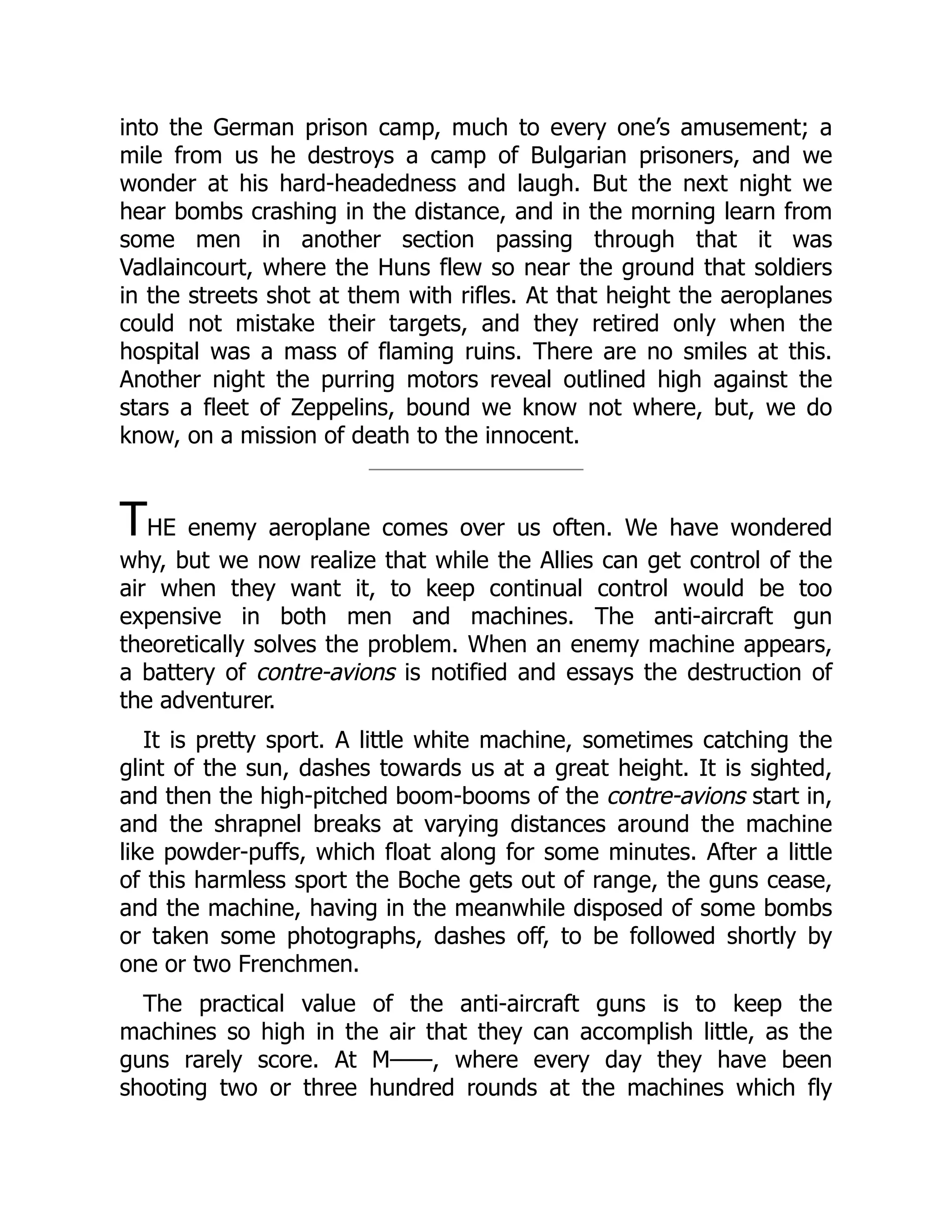 into the German prison camp, much to every one’s amusement; a
mile from us he destroys a camp of Bulgarian prisoners, and we
wonder at his hard-headedness and laugh. But the next night we
hear bombs crashing in the distance, and in the morning learn from
some men in another section passing through that it was
Vadlaincourt, where the Huns flew so near the ground that soldiers
in the streets shot at them with rifles. At that height the aeroplanes
could not mistake their targets, and they retired only when the
hospital was a mass of flaming ruins. There are no smiles at this.
Another night the purring motors reveal outlined high against the
stars a fleet of Zeppelins, bound we know not where, but, we do
know, on a mission of death to the innocent.
THE enemy aeroplane comes over us often. We have wondered
why, but we now realize that while the Allies can get control of the
air when they want it, to keep continual control would be too
expensive in both men and machines. The anti-aircraft gun
theoretically solves the problem. When an enemy machine appears,
a battery of contre-avions is notified and essays the destruction of
the adventurer.
It is pretty sport. A little white machine, sometimes catching the
glint of the sun, dashes towards us at a great height. It is sighted,
and then the high-pitched boom-booms of the contre-avions start in,
and the shrapnel breaks at varying distances around the machine
like powder-puffs, which float along for some minutes. After a little
of this harmless sport the Boche gets out of range, the guns cease,
and the machine, having in the meanwhile disposed of some bombs
or taken some photographs, dashes off, to be followed shortly by
one or two Frenchmen.
The practical value of the anti-aircraft guns is to keep the
machines so high in the air that they can accomplish little, as the
guns rarely score. At M——, where every day they have been
shooting two or three hundred rounds at the machines which fly
 