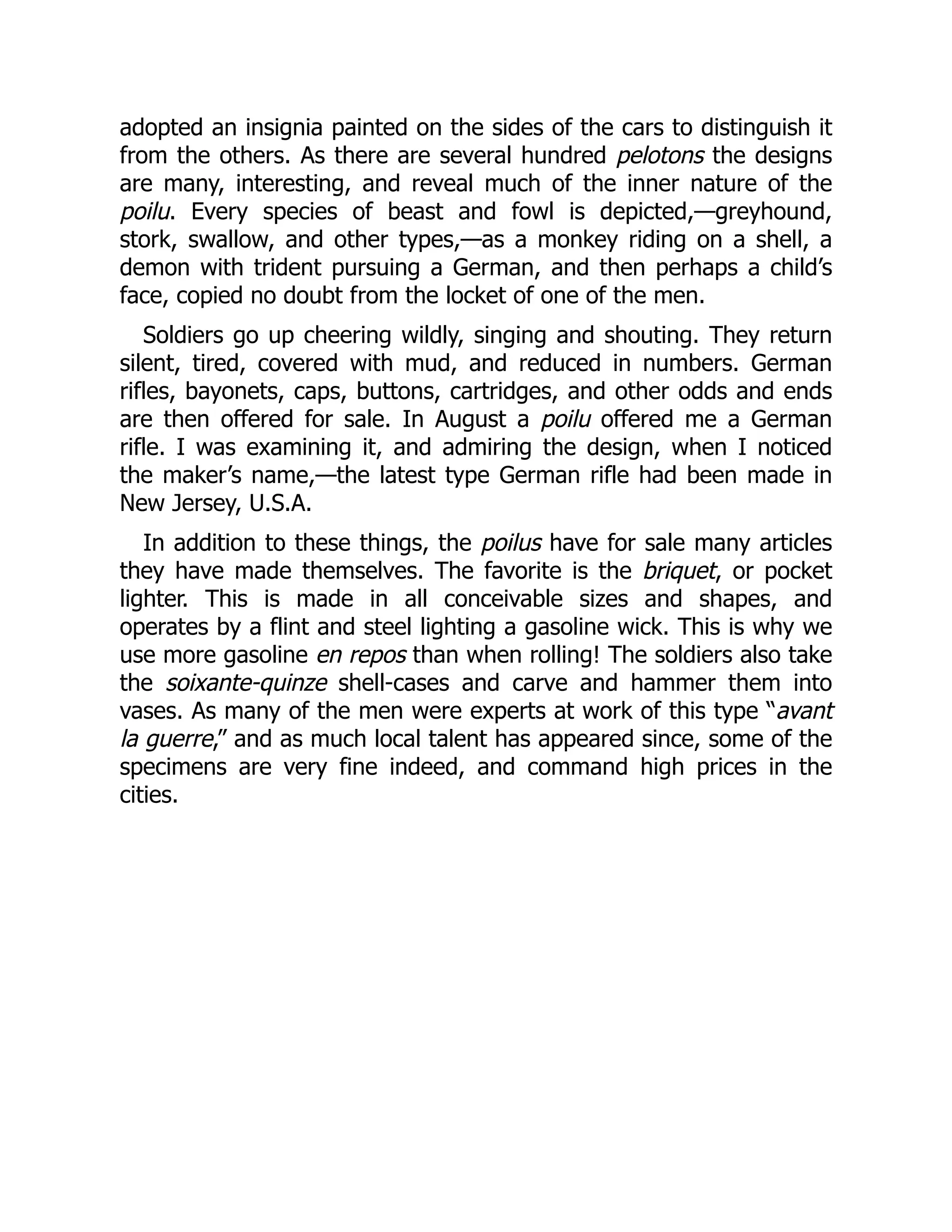 adopted an insignia painted on the sides of the cars to distinguish it
from the others. As there are several hundred pelotons the designs
are many, interesting, and reveal much of the inner nature of the
poilu. Every species of beast and fowl is depicted,—greyhound,
stork, swallow, and other types,—as a monkey riding on a shell, a
demon with trident pursuing a German, and then perhaps a child’s
face, copied no doubt from the locket of one of the men.
Soldiers go up cheering wildly, singing and shouting. They return
silent, tired, covered with mud, and reduced in numbers. German
rifles, bayonets, caps, buttons, cartridges, and other odds and ends
are then offered for sale. In August a poilu offered me a German
rifle. I was examining it, and admiring the design, when I noticed
the maker’s name,—the latest type German rifle had been made in
New Jersey, U.S.A.
In addition to these things, the poilus have for sale many articles
they have made themselves. The favorite is the briquet, or pocket
lighter. This is made in all conceivable sizes and shapes, and
operates by a flint and steel lighting a gasoline wick. This is why we
use more gasoline en repos than when rolling! The soldiers also take
the soixante-quinze shell-cases and carve and hammer them into
vases. As many of the men were experts at work of this type “avant
la guerre,” and as much local talent has appeared since, some of the
specimens are very fine indeed, and command high prices in the
cities.
 