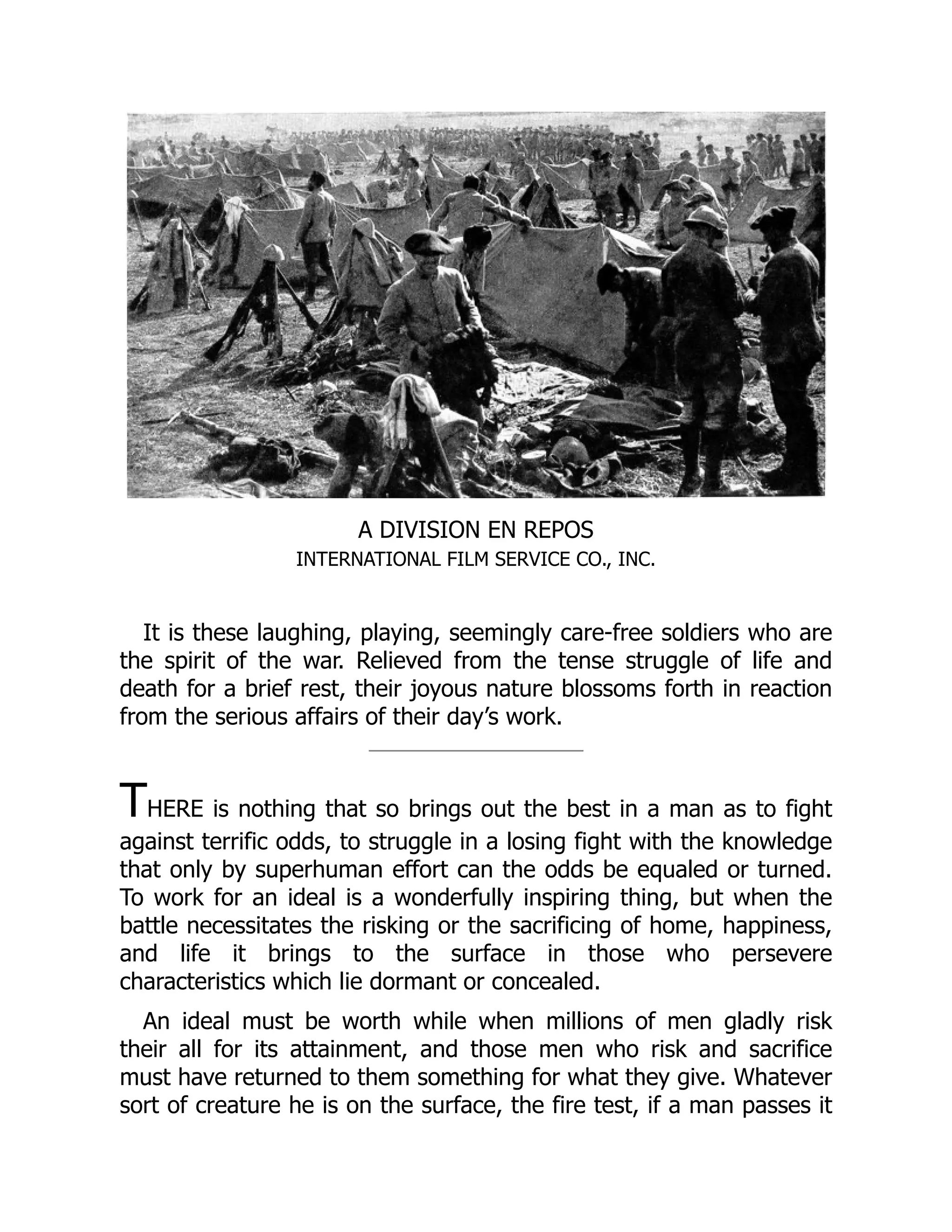 A DIVISION EN REPOS
INTERNATIONAL FILM SERVICE CO., INC.
It is these laughing, playing, seemingly care-free soldiers who are
the spirit of the war. Relieved from the tense struggle of life and
death for a brief rest, their joyous nature blossoms forth in reaction
from the serious affairs of their day’s work.
THERE is nothing that so brings out the best in a man as to fight
against terrific odds, to struggle in a losing fight with the knowledge
that only by superhuman effort can the odds be equaled or turned.
To work for an ideal is a wonderfully inspiring thing, but when the
battle necessitates the risking or the sacrificing of home, happiness,
and life it brings to the surface in those who persevere
characteristics which lie dormant or concealed.
An ideal must be worth while when millions of men gladly risk
their all for its attainment, and those men who risk and sacrifice
must have returned to them something for what they give. Whatever
sort of creature he is on the surface, the fire test, if a man passes it
 