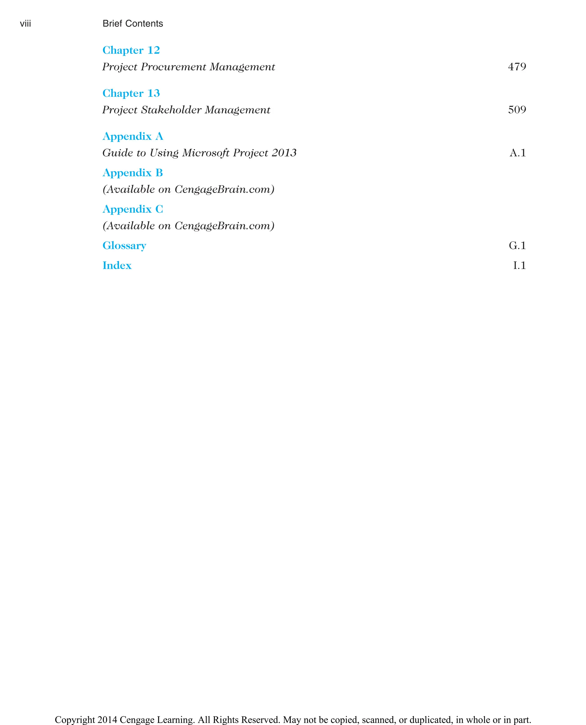 Chapter 12
Project Procurement Management 479
Chapter 13
Project Stakeholder Management 509
Appendix A
Guide to Using Microsoft Project 2013 A.1
Appendix B
(Available on CengageBrain.com)
Appendix C
(Available on CengageBrain.com)
Glossary G.1
Index I.1
viii Brief Contents
Copyright 2014 Cengage Learning. All Rights Reserved. May not be copied, scanned, or duplicated, in whole or in part.
 