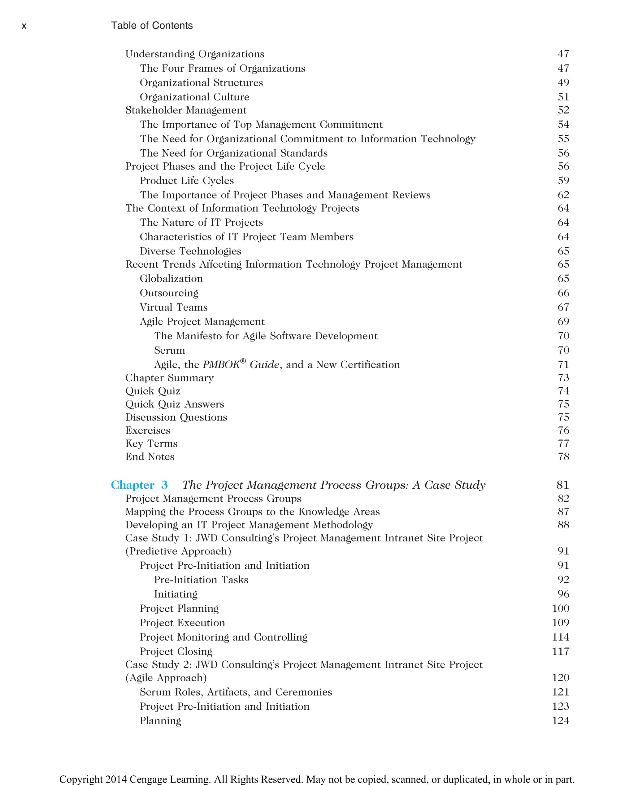 Understanding Organizations 47
The Four Frames of Organizations 47
Organizational Structures 49
Organizational Culture 51
Stakeholder Management 52
The Importance of Top Management Commitment 54
The Need for Organizational Commitment to Information Technology 55
The Need for Organizational Standards 56
Project Phases and the Project Life Cycle 56
Product Life Cycles 59
The Importance of Project Phases and Management Reviews 62
The Context of Information Technology Projects 64
The Nature of IT Projects 64
Characteristics of IT Project Team Members 64
Diverse Technologies 65
Recent Trends Affecting Information Technology Project Management 65
Globalization 65
Outsourcing 66
Virtual Teams 67
Agile Project Management 69
The Manifesto for Agile Software Development 70
Scrum 70
Agile, the PMBOK®
Guide, and a New Certification 71
Chapter Summary 73
Quick Quiz 74
Quick Quiz Answers 75
Discussion Questions 75
Exercises 76
Key Terms 77
End Notes 78
Chapter 3 The Project Management Process Groups: A Case Study 81
Project Management Process Groups 82
Mapping the Process Groups to the Knowledge Areas 87
Developing an IT Project Management Methodology 88
Case Study 1: JWD Consulting’s Project Management Intranet Site Project
(Predictive Approach) 91
Project Pre-Initiation and Initiation 91
Pre-Initiation Tasks 92
Initiating 96
Project Planning 100
Project Execution 109
Project Monitoring and Controlling 114
Project Closing 117
Case Study 2: JWD Consulting’s Project Management Intranet Site Project
(Agile Approach) 120
Scrum Roles, Artifacts, and Ceremonies 121
Project Pre-Initiation and Initiation 123
Planning 124
x Table of Contents
Copyright 2014 Cengage Learning. All Rights Reserved. May not be copied, scanned, or duplicated, in whole or in part.
 