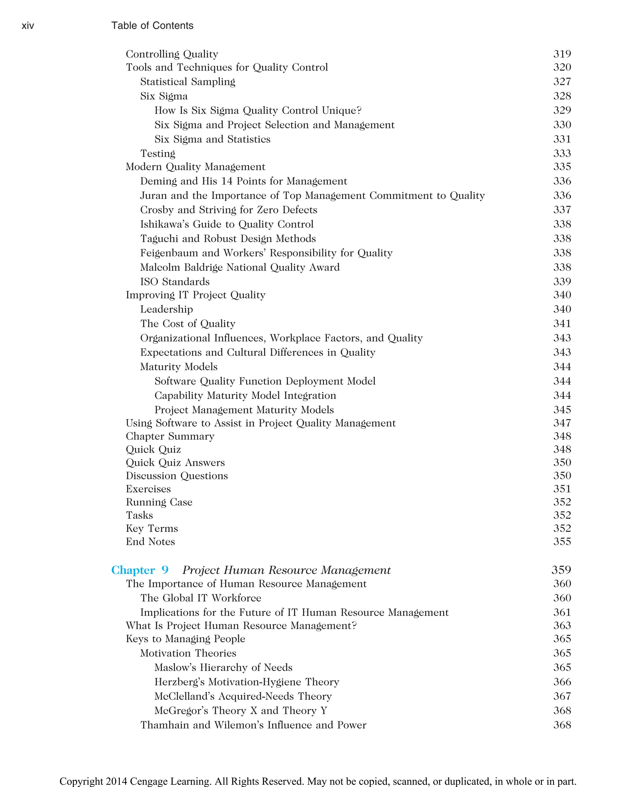 Controlling Quality 319
Tools and Techniques for Quality Control 320
Statistical Sampling 327
Six Sigma 328
How Is Six Sigma Quality Control Unique? 329
Six Sigma and Project Selection and Management 330
Six Sigma and Statistics 331
Testing 333
Modern Quality Management 335
Deming and His 14 Points for Management 336
Juran and the Importance of Top Management Commitment to Quality 336
Crosby and Striving for Zero Defects 337
Ishikawa’s Guide to Quality Control 338
Taguchi and Robust Design Methods 338
Feigenbaum and Workers’ Responsibility for Quality 338
Malcolm Baldrige National Quality Award 338
ISO Standards 339
Improving IT Project Quality 340
Leadership 340
The Cost of Quality 341
Organizational Influences, Workplace Factors, and Quality 343
Expectations and Cultural Differences in Quality 343
Maturity Models 344
Software Quality Function Deployment Model 344
Capability Maturity Model Integration 344
Project Management Maturity Models 345
Using Software to Assist in Project Quality Management 347
Chapter Summary 348
Quick Quiz 348
Quick Quiz Answers 350
Discussion Questions 350
Exercises 351
Running Case 352
Tasks 352
Key Terms 352
End Notes 355
Chapter 9 Project Human Resource Management 359
The Importance of Human Resource Management 360
The Global IT Workforce 360
Implications for the Future of IT Human Resource Management 361
What Is Project Human Resource Management? 363
Keys to Managing People 365
Motivation Theories 365
Maslow’s Hierarchy of Needs 365
Herzberg’s Motivation-Hygiene Theory 366
McClelland’s Acquired-Needs Theory 367
McGregor’s Theory X and Theory Y 368
Thamhain and Wilemon’s Influence and Power 368
xiv Table of Contents
Copyright 2014 Cengage Learning. All Rights Reserved. May not be copied, scanned, or duplicated, in whole or in part.
 