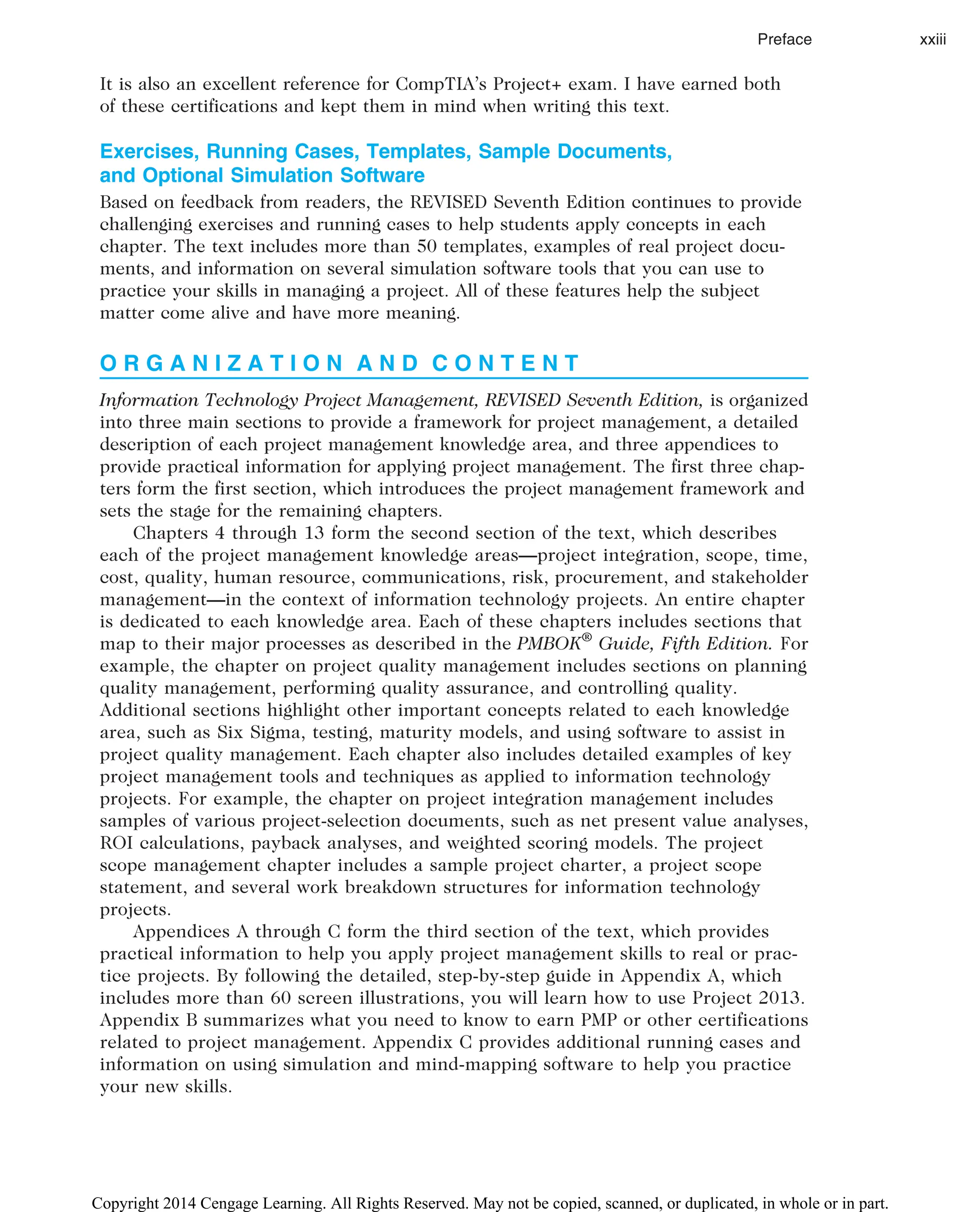 It is also an excellent reference for CompTIA’s Project+ exam. I have earned both
of these certifications and kept them in mind when writing this text.
Exercises, Running Cases, Templates, Sample Documents,
and Optional Simulation Software
Based on feedback from readers, the REVISED Seventh Edition continues to provide
challenging exercises and running cases to help students apply concepts in each
chapter. The text includes more than 50 templates, examples of real project docu-
ments, and information on several simulation software tools that you can use to
practice your skills in managing a project. All of these features help the subject
matter come alive and have more meaning.
O R G A N I Z A T I O N A N D C O N T E N T
Information Technology Project Management, REVISED Seventh Edition, is organized
into three main sections to provide a framework for project management, a detailed
description of each project management knowledge area, and three appendices to
provide practical information for applying project management. The first three chap-
ters form the first section, which introduces the project management framework and
sets the stage for the remaining chapters.
Chapters 4 through 13 form the second section of the text, which describes
each of the project management knowledge areas—project integration, scope, time,
cost, quality, human resource, communications, risk, procurement, and stakeholder
management—in the context of information technology projects. An entire chapter
is dedicated to each knowledge area. Each of these chapters includes sections that
map to their major processes as described in the PMBOK®
Guide, Fifth Edition. For
example, the chapter on project quality management includes sections on planning
quality management, performing quality assurance, and controlling quality.
Additional sections highlight other important concepts related to each knowledge
area, such as Six Sigma, testing, maturity models, and using software to assist in
project quality management. Each chapter also includes detailed examples of key
project management tools and techniques as applied to information technology
projects. For example, the chapter on project integration management includes
samples of various project-selection documents, such as net present value analyses,
ROI calculations, payback analyses, and weighted scoring models. The project
scope management chapter includes a sample project charter, a project scope
statement, and several work breakdown structures for information technology
projects.
Appendices A through C form the third section of the text, which provides
practical information to help you apply project management skills to real or prac-
tice projects. By following the detailed, step-by-step guide in Appendix A, which
includes more than 60 screen illustrations, you will learn how to use Project 2013.
Appendix B summarizes what you need to know to earn PMP or other certifications
related to project management. Appendix C provides additional running cases and
information on using simulation and mind-mapping software to help you practice
your new skills.
Preface xxiii
Copyright 2014 Cengage Learning. All Rights Reserved. May not be copied, scanned, or duplicated, in whole or in part.
 