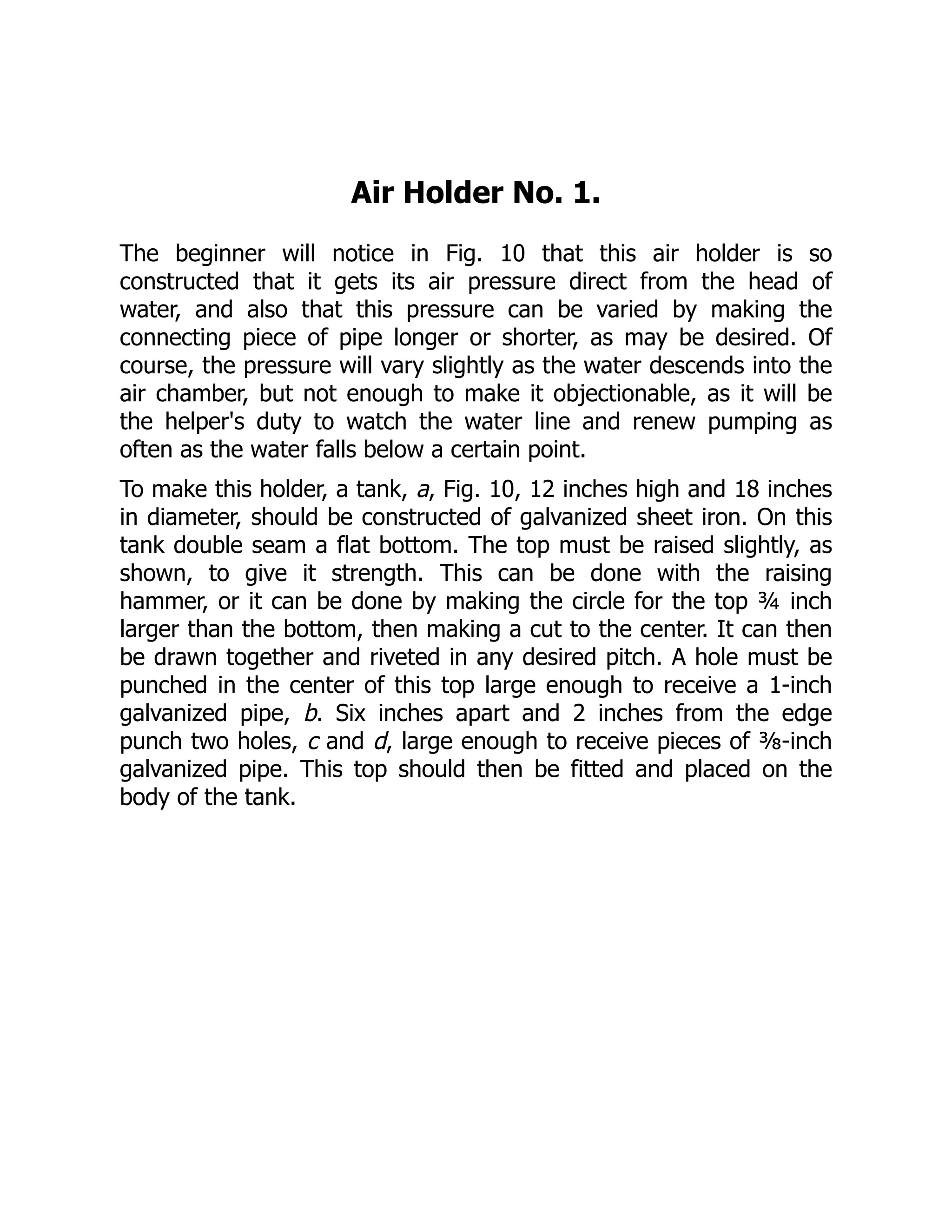 Air Holder No. 1.
The beginner will notice in Fig. 10 that this air holder is so
constructed that it gets its air pressure direct from the head of
water, and also that this pressure can be varied by making the
connecting piece of pipe longer or shorter, as may be desired. Of
course, the pressure will vary slightly as the water descends into the
air chamber, but not enough to make it objectionable, as it will be
the helper's duty to watch the water line and renew pumping as
often as the water falls below a certain point.
To make this holder, a tank, a, Fig. 10, 12 inches high and 18 inches
in diameter, should be constructed of galvanized sheet iron. On this
tank double seam a flat bottom. The top must be raised slightly, as
shown, to give it strength. This can be done with the raising
hammer, or it can be done by making the circle for the top ¾ inch
larger than the bottom, then making a cut to the center. It can then
be drawn together and riveted in any desired pitch. A hole must be
punched in the center of this top large enough to receive a 1-inch
galvanized pipe, b. Six inches apart and 2 inches from the edge
punch two holes, c and d, large enough to receive pieces of ⅜-inch
galvanized pipe. This top should then be fitted and placed on the
body of the tank.
 