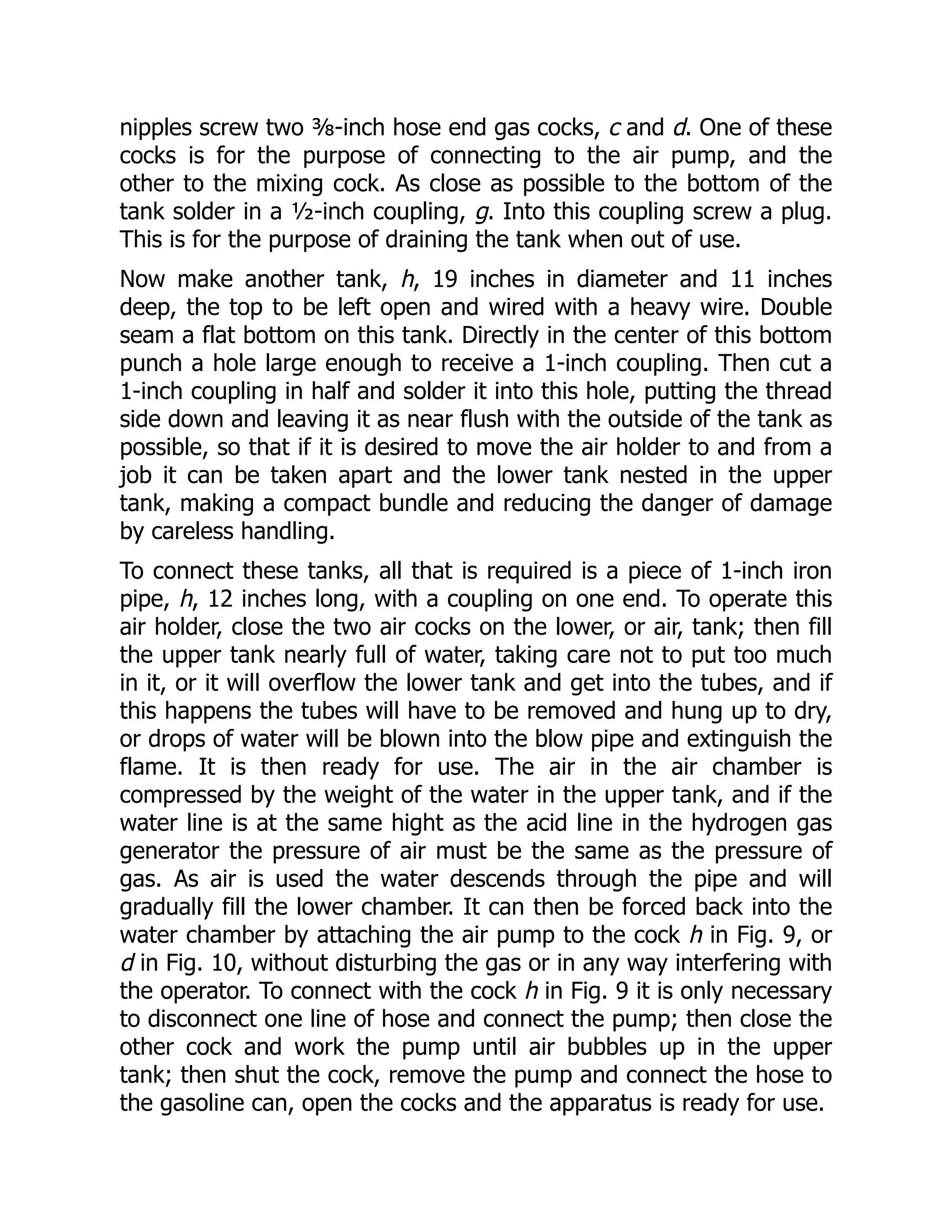nipples screw two ⅜-inch hose end gas cocks, c and d. One of these
cocks is for the purpose of connecting to the air pump, and the
other to the mixing cock. As close as possible to the bottom of the
tank solder in a ½-inch coupling, g. Into this coupling screw a plug.
This is for the purpose of draining the tank when out of use.
Now make another tank, h, 19 inches in diameter and 11 inches
deep, the top to be left open and wired with a heavy wire. Double
seam a flat bottom on this tank. Directly in the center of this bottom
punch a hole large enough to receive a 1-inch coupling. Then cut a
1-inch coupling in half and solder it into this hole, putting the thread
side down and leaving it as near flush with the outside of the tank as
possible, so that if it is desired to move the air holder to and from a
job it can be taken apart and the lower tank nested in the upper
tank, making a compact bundle and reducing the danger of damage
by careless handling.
To connect these tanks, all that is required is a piece of 1-inch iron
pipe, h, 12 inches long, with a coupling on one end. To operate this
air holder, close the two air cocks on the lower, or air, tank; then fill
the upper tank nearly full of water, taking care not to put too much
in it, or it will overflow the lower tank and get into the tubes, and if
this happens the tubes will have to be removed and hung up to dry,
or drops of water will be blown into the blow pipe and extinguish the
flame. It is then ready for use. The air in the air chamber is
compressed by the weight of the water in the upper tank, and if the
water line is at the same hight as the acid line in the hydrogen gas
generator the pressure of air must be the same as the pressure of
gas. As air is used the water descends through the pipe and will
gradually fill the lower chamber. It can then be forced back into the
water chamber by attaching the air pump to the cock h in Fig. 9, or
d in Fig. 10, without disturbing the gas or in any way interfering with
the operator. To connect with the cock h in Fig. 9 it is only necessary
to disconnect one line of hose and connect the pump; then close the
other cock and work the pump until air bubbles up in the upper
tank; then shut the cock, remove the pump and connect the hose to
the gasoline can, open the cocks and the apparatus is ready for use.
 