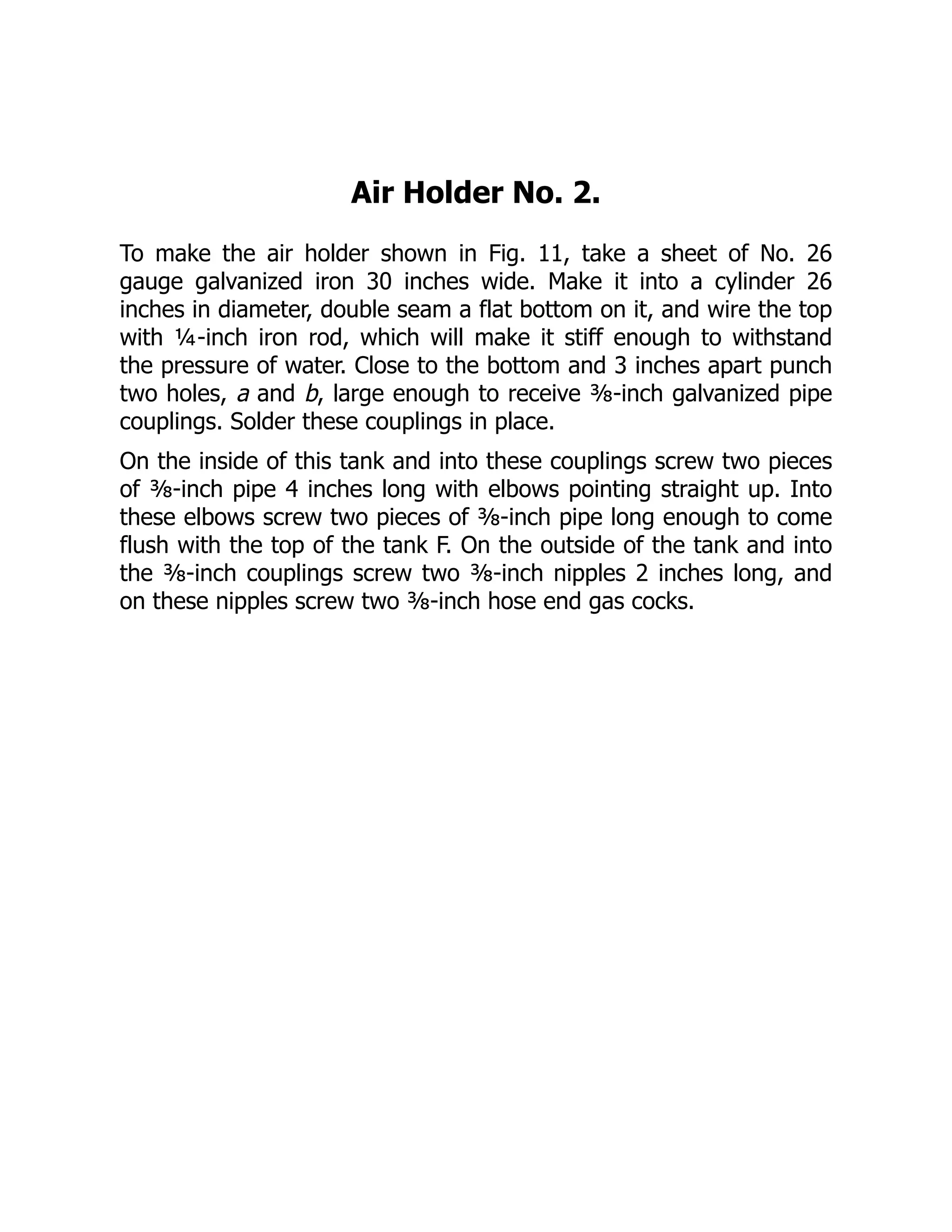 Air Holder No. 2.
To make the air holder shown in Fig. 11, take a sheet of No. 26
gauge galvanized iron 30 inches wide. Make it into a cylinder 26
inches in diameter, double seam a flat bottom on it, and wire the top
with ¼-inch iron rod, which will make it stiff enough to withstand
the pressure of water. Close to the bottom and 3 inches apart punch
two holes, a and b, large enough to receive ⅜-inch galvanized pipe
couplings. Solder these couplings in place.
On the inside of this tank and into these couplings screw two pieces
of ⅜-inch pipe 4 inches long with elbows pointing straight up. Into
these elbows screw two pieces of ⅜-inch pipe long enough to come
flush with the top of the tank F. On the outside of the tank and into
the ⅜-inch couplings screw two ⅜-inch nipples 2 inches long, and
on these nipples screw two ⅜-inch hose end gas cocks.
 