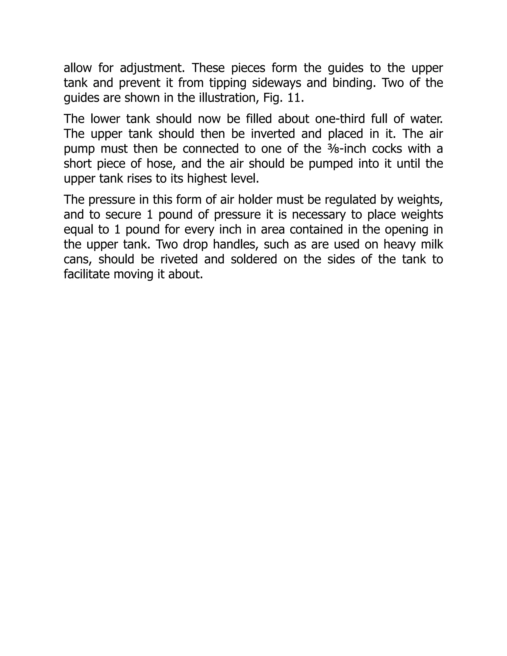 allow for adjustment. These pieces form the guides to the upper
tank and prevent it from tipping sideways and binding. Two of the
guides are shown in the illustration, Fig. 11.
The lower tank should now be filled about one-third full of water.
The upper tank should then be inverted and placed in it. The air
pump must then be connected to one of the ⅜-inch cocks with a
short piece of hose, and the air should be pumped into it until the
upper tank rises to its highest level.
The pressure in this form of air holder must be regulated by weights,
and to secure 1 pound of pressure it is necessary to place weights
equal to 1 pound for every inch in area contained in the opening in
the upper tank. Two drop handles, such as are used on heavy milk
cans, should be riveted and soldered on the sides of the tank to
facilitate moving it about.
 