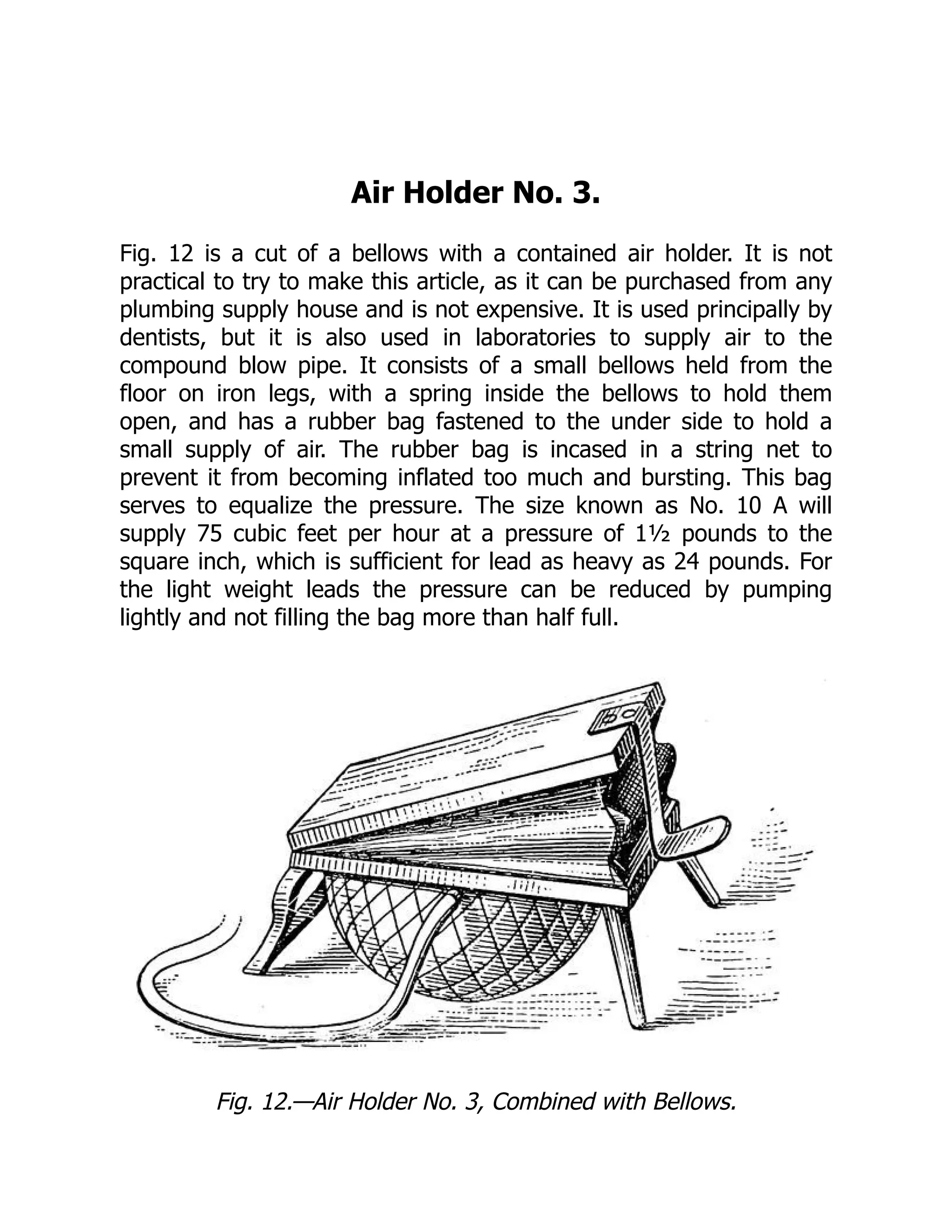 Air Holder No. 3.
Fig. 12 is a cut of a bellows with a contained air holder. It is not
practical to try to make this article, as it can be purchased from any
plumbing supply house and is not expensive. It is used principally by
dentists, but it is also used in laboratories to supply air to the
compound blow pipe. It consists of a small bellows held from the
floor on iron legs, with a spring inside the bellows to hold them
open, and has a rubber bag fastened to the under side to hold a
small supply of air. The rubber bag is incased in a string net to
prevent it from becoming inflated too much and bursting. This bag
serves to equalize the pressure. The size known as No. 10 A will
supply 75 cubic feet per hour at a pressure of 1½ pounds to the
square inch, which is sufficient for lead as heavy as 24 pounds. For
the light weight leads the pressure can be reduced by pumping
lightly and not filling the bag more than half full.
Fig. 12.—Air Holder No. 3, Combined with Bellows.
 