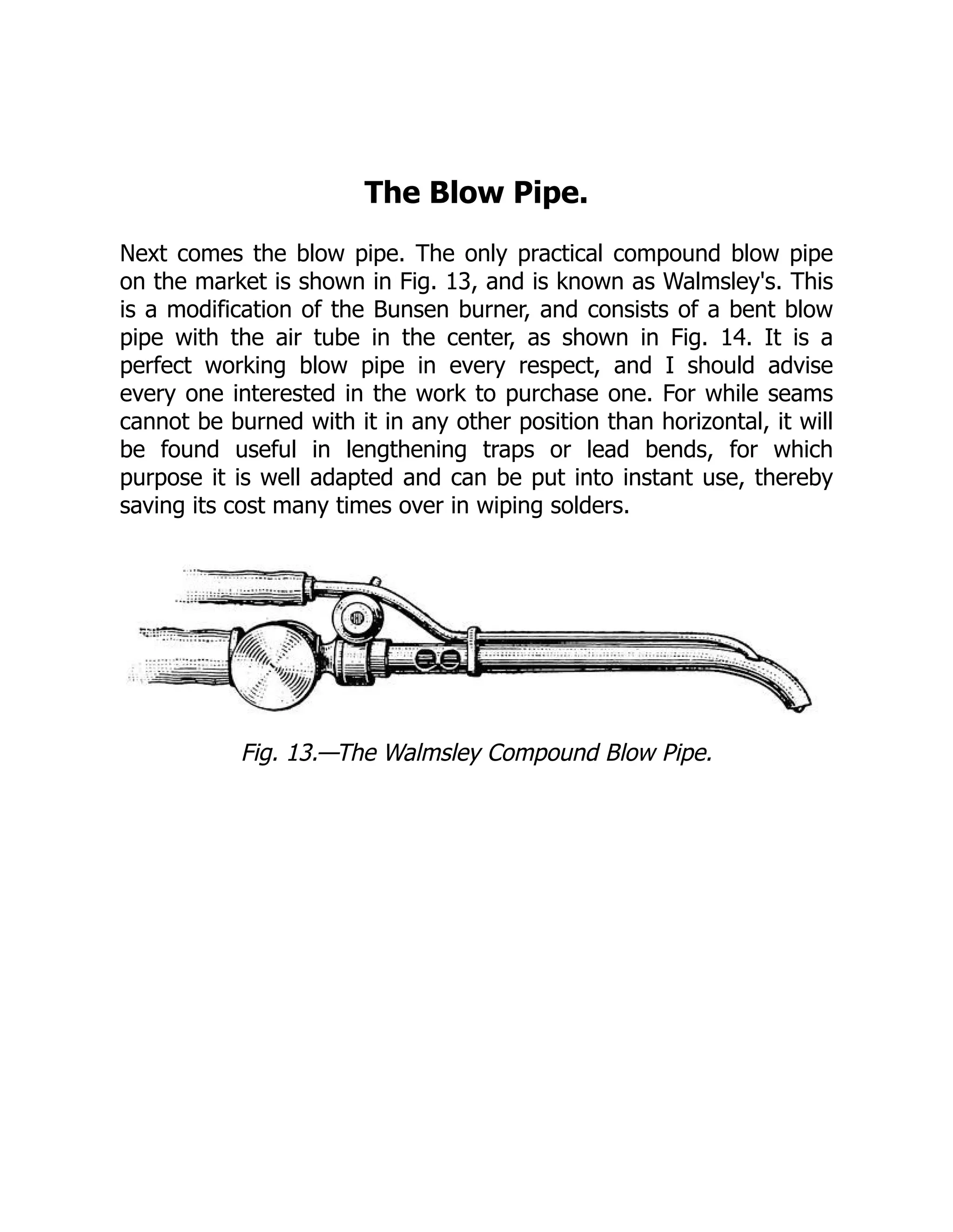 The Blow Pipe.
Next comes the blow pipe. The only practical compound blow pipe
on the market is shown in Fig. 13, and is known as Walmsley's. This
is a modification of the Bunsen burner, and consists of a bent blow
pipe with the air tube in the center, as shown in Fig. 14. It is a
perfect working blow pipe in every respect, and I should advise
every one interested in the work to purchase one. For while seams
cannot be burned with it in any other position than horizontal, it will
be found useful in lengthening traps or lead bends, for which
purpose it is well adapted and can be put into instant use, thereby
saving its cost many times over in wiping solders.
Fig. 13.—The Walmsley Compound Blow Pipe.
 