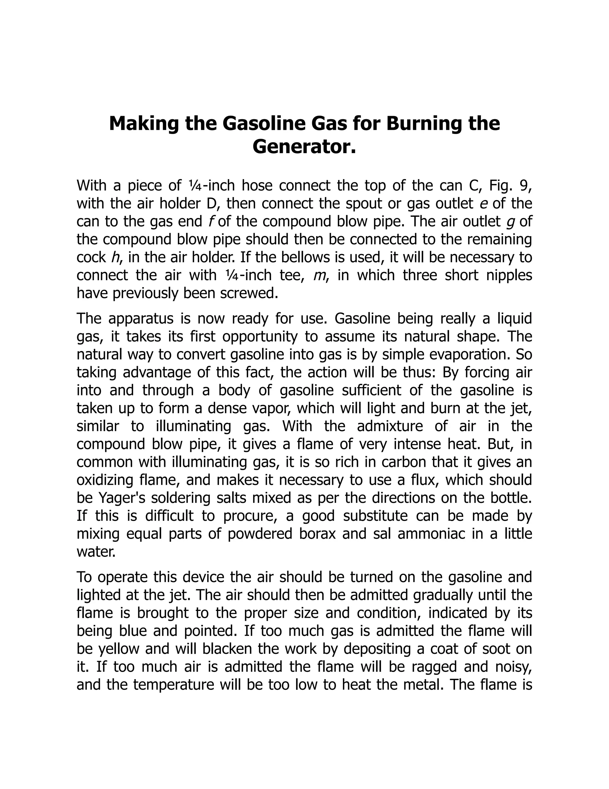 Making the Gasoline Gas for Burning the
Generator.
With a piece of ¼-inch hose connect the top of the can C, Fig. 9,
with the air holder D, then connect the spout or gas outlet e of the
can to the gas end f of the compound blow pipe. The air outlet g of
the compound blow pipe should then be connected to the remaining
cock h, in the air holder. If the bellows is used, it will be necessary to
connect the air with ¼-inch tee, m, in which three short nipples
have previously been screwed.
The apparatus is now ready for use. Gasoline being really a liquid
gas, it takes its first opportunity to assume its natural shape. The
natural way to convert gasoline into gas is by simple evaporation. So
taking advantage of this fact, the action will be thus: By forcing air
into and through a body of gasoline sufficient of the gasoline is
taken up to form a dense vapor, which will light and burn at the jet,
similar to illuminating gas. With the admixture of air in the
compound blow pipe, it gives a flame of very intense heat. But, in
common with illuminating gas, it is so rich in carbon that it gives an
oxidizing flame, and makes it necessary to use a flux, which should
be Yager's soldering salts mixed as per the directions on the bottle.
If this is difficult to procure, a good substitute can be made by
mixing equal parts of powdered borax and sal ammoniac in a little
water.
To operate this device the air should be turned on the gasoline and
lighted at the jet. The air should then be admitted gradually until the
flame is brought to the proper size and condition, indicated by its
being blue and pointed. If too much gas is admitted the flame will
be yellow and will blacken the work by depositing a coat of soot on
it. If too much air is admitted the flame will be ragged and noisy,
and the temperature will be too low to heat the metal. The flame is
 