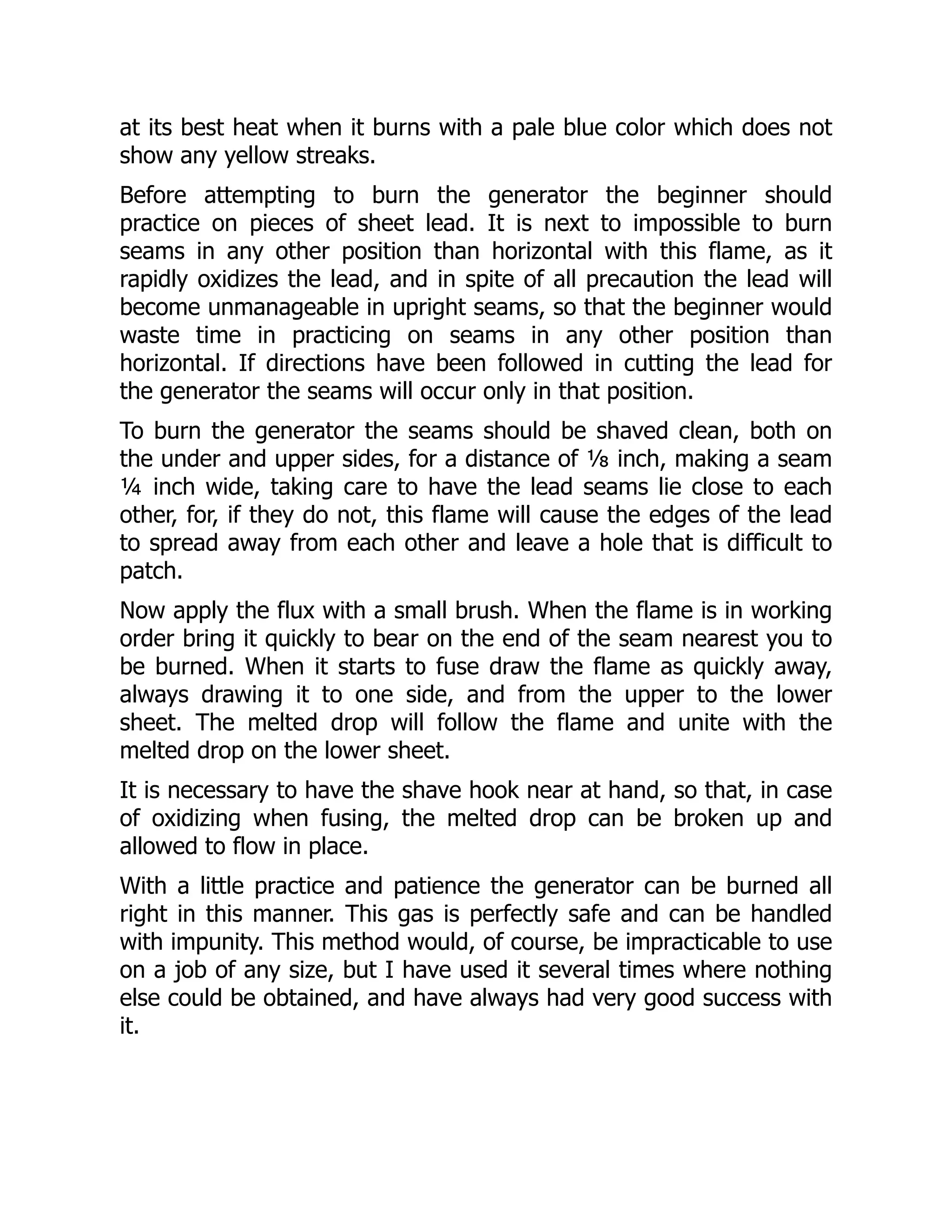 at its best heat when it burns with a pale blue color which does not
show any yellow streaks.
Before attempting to burn the generator the beginner should
practice on pieces of sheet lead. It is next to impossible to burn
seams in any other position than horizontal with this flame, as it
rapidly oxidizes the lead, and in spite of all precaution the lead will
become unmanageable in upright seams, so that the beginner would
waste time in practicing on seams in any other position than
horizontal. If directions have been followed in cutting the lead for
the generator the seams will occur only in that position.
To burn the generator the seams should be shaved clean, both on
the under and upper sides, for a distance of ⅛ inch, making a seam
¼ inch wide, taking care to have the lead seams lie close to each
other, for, if they do not, this flame will cause the edges of the lead
to spread away from each other and leave a hole that is difficult to
patch.
Now apply the flux with a small brush. When the flame is in working
order bring it quickly to bear on the end of the seam nearest you to
be burned. When it starts to fuse draw the flame as quickly away,
always drawing it to one side, and from the upper to the lower
sheet. The melted drop will follow the flame and unite with the
melted drop on the lower sheet.
It is necessary to have the shave hook near at hand, so that, in case
of oxidizing when fusing, the melted drop can be broken up and
allowed to flow in place.
With a little practice and patience the generator can be burned all
right in this manner. This gas is perfectly safe and can be handled
with impunity. This method would, of course, be impracticable to use
on a job of any size, but I have used it several times where nothing
else could be obtained, and have always had very good success with
it.
 