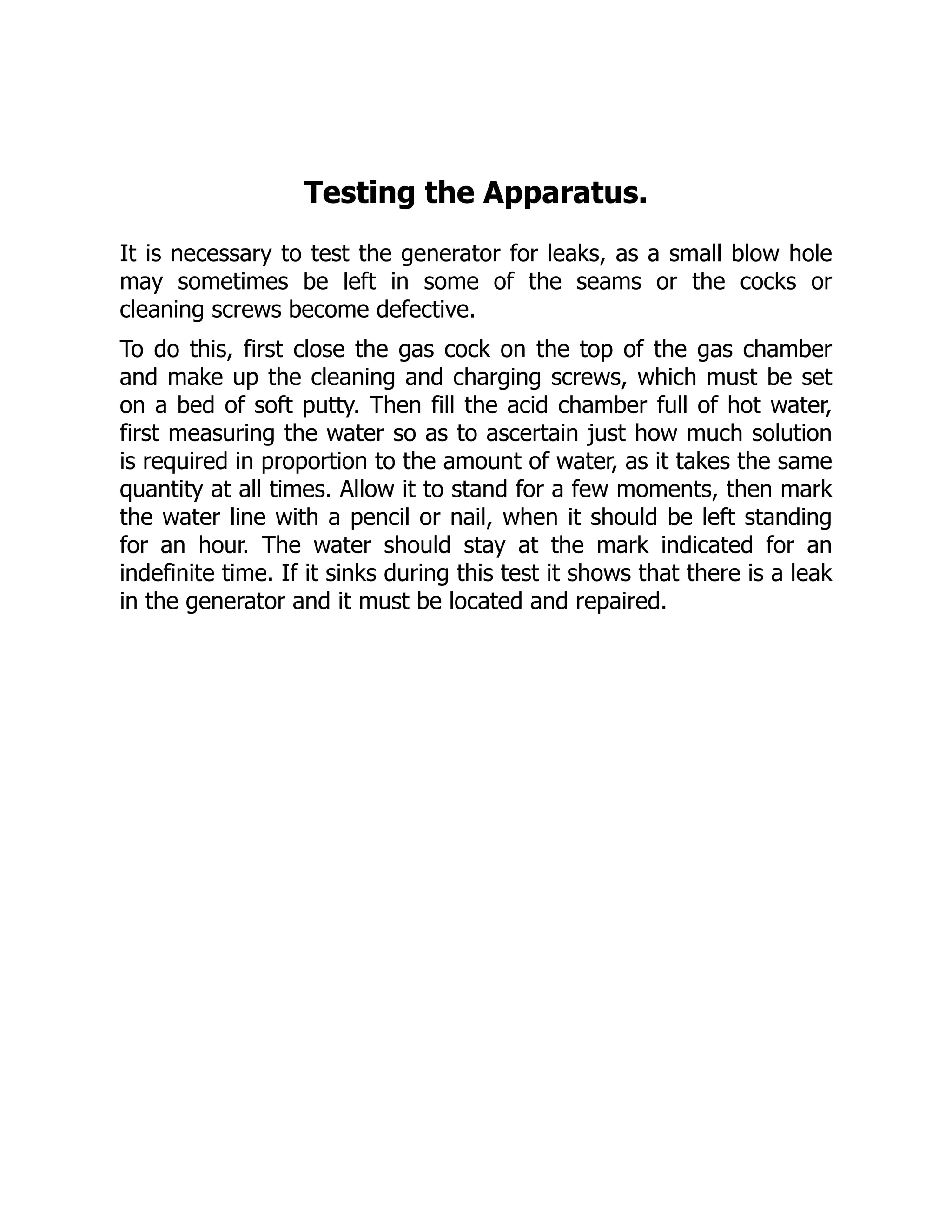 Testing the Apparatus.
It is necessary to test the generator for leaks, as a small blow hole
may sometimes be left in some of the seams or the cocks or
cleaning screws become defective.
To do this, first close the gas cock on the top of the gas chamber
and make up the cleaning and charging screws, which must be set
on a bed of soft putty. Then fill the acid chamber full of hot water,
first measuring the water so as to ascertain just how much solution
is required in proportion to the amount of water, as it takes the same
quantity at all times. Allow it to stand for a few moments, then mark
the water line with a pencil or nail, when it should be left standing
for an hour. The water should stay at the mark indicated for an
indefinite time. If it sinks during this test it shows that there is a leak
in the generator and it must be located and repaired.
 
