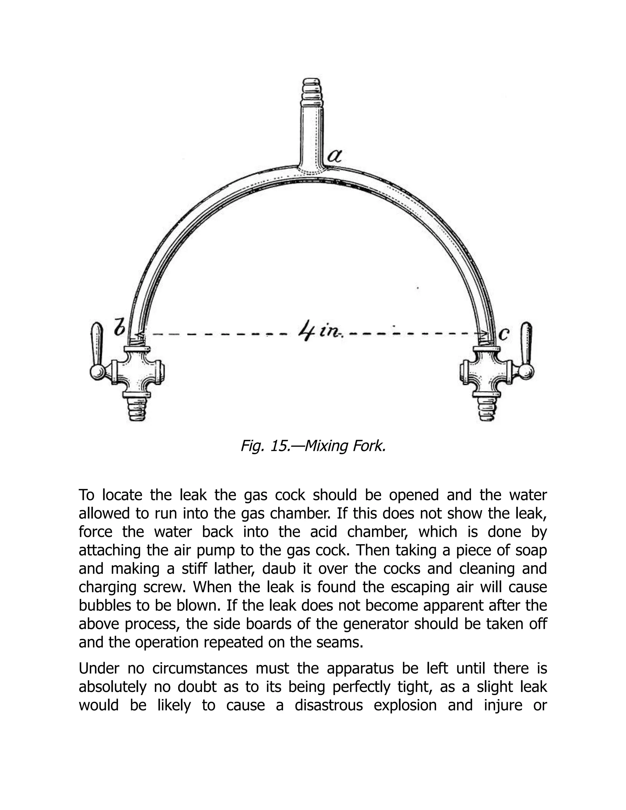 Fig. 15.—Mixing Fork.
To locate the leak the gas cock should be opened and the water
allowed to run into the gas chamber. If this does not show the leak,
force the water back into the acid chamber, which is done by
attaching the air pump to the gas cock. Then taking a piece of soap
and making a stiff lather, daub it over the cocks and cleaning and
charging screw. When the leak is found the escaping air will cause
bubbles to be blown. If the leak does not become apparent after the
above process, the side boards of the generator should be taken off
and the operation repeated on the seams.
Under no circumstances must the apparatus be left until there is
absolutely no doubt as to its being perfectly tight, as a slight leak
would be likely to cause a disastrous explosion and injure or
 
