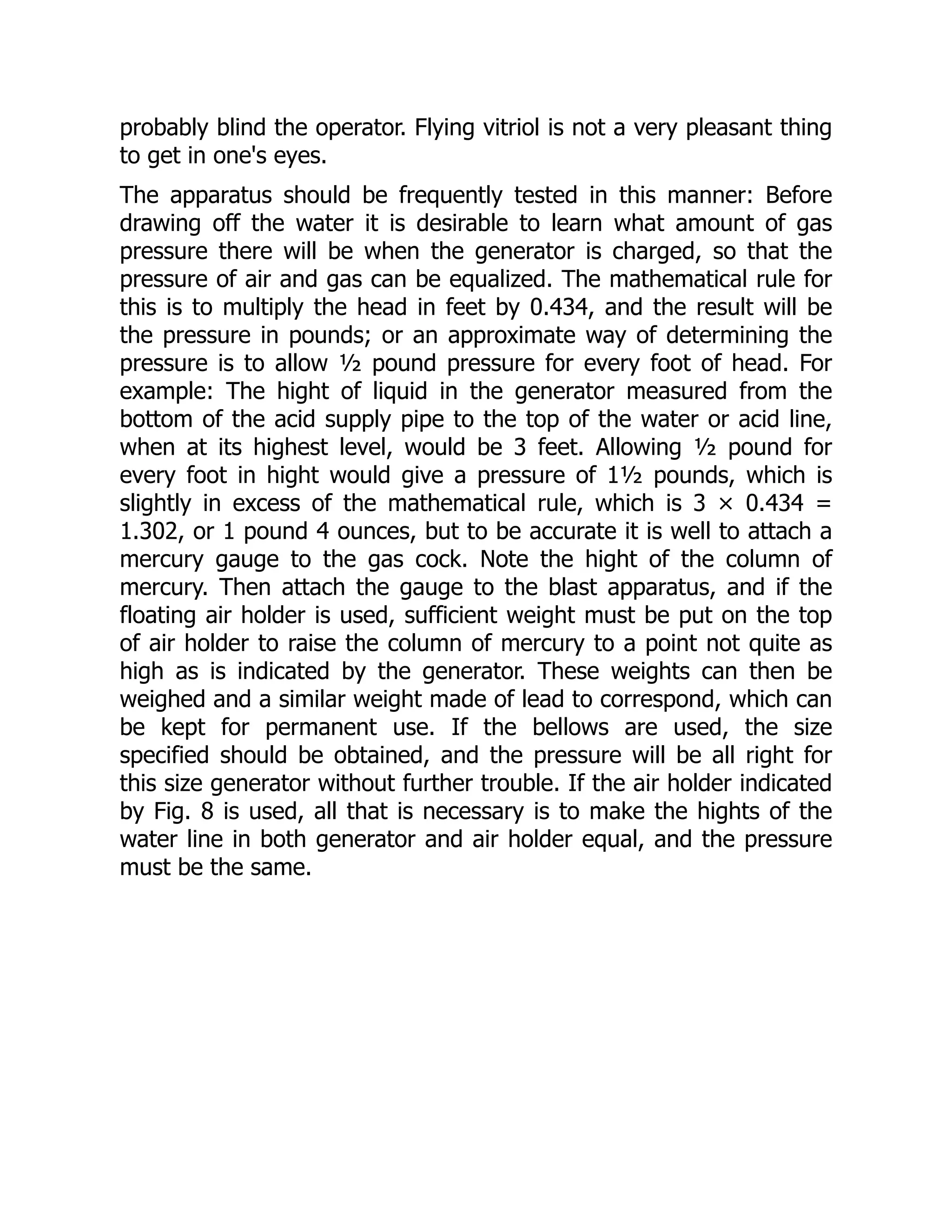 probably blind the operator. Flying vitriol is not a very pleasant thing
to get in one's eyes.
The apparatus should be frequently tested in this manner: Before
drawing off the water it is desirable to learn what amount of gas
pressure there will be when the generator is charged, so that the
pressure of air and gas can be equalized. The mathematical rule for
this is to multiply the head in feet by 0.434, and the result will be
the pressure in pounds; or an approximate way of determining the
pressure is to allow ½ pound pressure for every foot of head. For
example: The hight of liquid in the generator measured from the
bottom of the acid supply pipe to the top of the water or acid line,
when at its highest level, would be 3 feet. Allowing ½ pound for
every foot in hight would give a pressure of 1½ pounds, which is
slightly in excess of the mathematical rule, which is 3 × 0.434 =
1.302, or 1 pound 4 ounces, but to be accurate it is well to attach a
mercury gauge to the gas cock. Note the hight of the column of
mercury. Then attach the gauge to the blast apparatus, and if the
floating air holder is used, sufficient weight must be put on the top
of air holder to raise the column of mercury to a point not quite as
high as is indicated by the generator. These weights can then be
weighed and a similar weight made of lead to correspond, which can
be kept for permanent use. If the bellows are used, the size
specified should be obtained, and the pressure will be all right for
this size generator without further trouble. If the air holder indicated
by Fig. 8 is used, all that is necessary is to make the hights of the
water line in both generator and air holder equal, and the pressure
must be the same.
 
