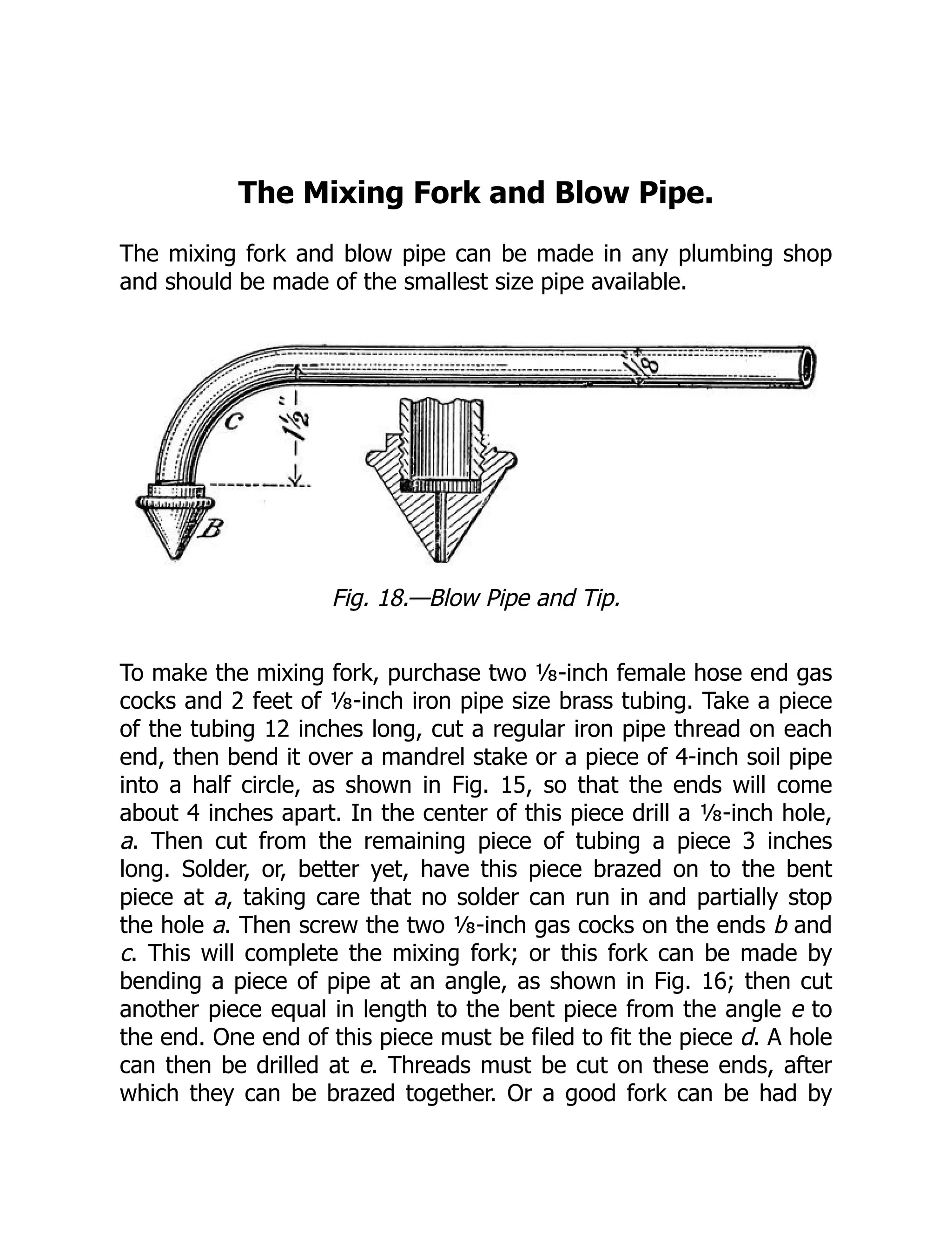 The Mixing Fork and Blow Pipe.
The mixing fork and blow pipe can be made in any plumbing shop
and should be made of the smallest size pipe available.
Fig. 18.—Blow Pipe and Tip.
To make the mixing fork, purchase two ⅛-inch female hose end gas
cocks and 2 feet of ⅛-inch iron pipe size brass tubing. Take a piece
of the tubing 12 inches long, cut a regular iron pipe thread on each
end, then bend it over a mandrel stake or a piece of 4-inch soil pipe
into a half circle, as shown in Fig. 15, so that the ends will come
about 4 inches apart. In the center of this piece drill a ⅛-inch hole,
a. Then cut from the remaining piece of tubing a piece 3 inches
long. Solder, or, better yet, have this piece brazed on to the bent
piece at a, taking care that no solder can run in and partially stop
the hole a. Then screw the two ⅛-inch gas cocks on the ends b and
c. This will complete the mixing fork; or this fork can be made by
bending a piece of pipe at an angle, as shown in Fig. 16; then cut
another piece equal in length to the bent piece from the angle e to
the end. One end of this piece must be filed to fit the piece d. A hole
can then be drilled at e. Threads must be cut on these ends, after
which they can be brazed together. Or a good fork can be had by
 