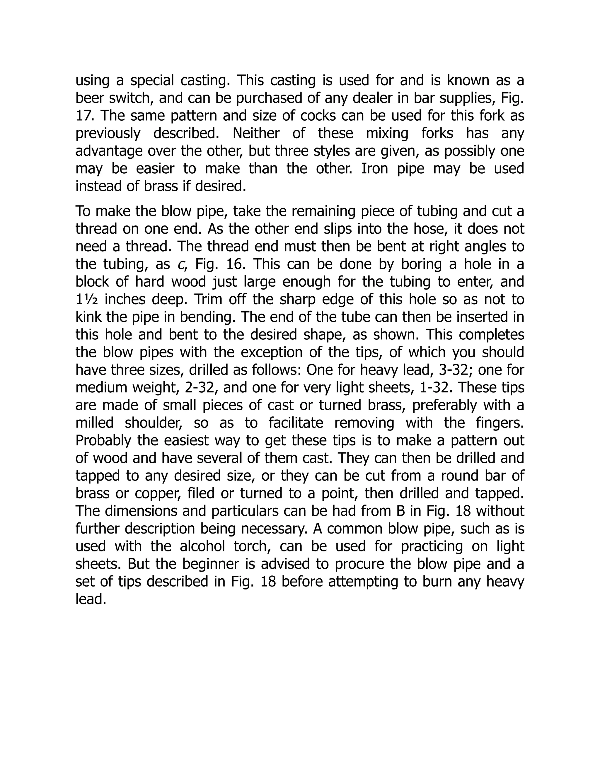 using a special casting. This casting is used for and is known as a
beer switch, and can be purchased of any dealer in bar supplies, Fig.
17. The same pattern and size of cocks can be used for this fork as
previously described. Neither of these mixing forks has any
advantage over the other, but three styles are given, as possibly one
may be easier to make than the other. Iron pipe may be used
instead of brass if desired.
To make the blow pipe, take the remaining piece of tubing and cut a
thread on one end. As the other end slips into the hose, it does not
need a thread. The thread end must then be bent at right angles to
the tubing, as c, Fig. 16. This can be done by boring a hole in a
block of hard wood just large enough for the tubing to enter, and
1½ inches deep. Trim off the sharp edge of this hole so as not to
kink the pipe in bending. The end of the tube can then be inserted in
this hole and bent to the desired shape, as shown. This completes
the blow pipes with the exception of the tips, of which you should
have three sizes, drilled as follows: One for heavy lead, 3-32; one for
medium weight, 2-32, and one for very light sheets, 1-32. These tips
are made of small pieces of cast or turned brass, preferably with a
milled shoulder, so as to facilitate removing with the fingers.
Probably the easiest way to get these tips is to make a pattern out
of wood and have several of them cast. They can then be drilled and
tapped to any desired size, or they can be cut from a round bar of
brass or copper, filed or turned to a point, then drilled and tapped.
The dimensions and particulars can be had from B in Fig. 18 without
further description being necessary. A common blow pipe, such as is
used with the alcohol torch, can be used for practicing on light
sheets. But the beginner is advised to procure the blow pipe and a
set of tips described in Fig. 18 before attempting to burn any heavy
lead.
 