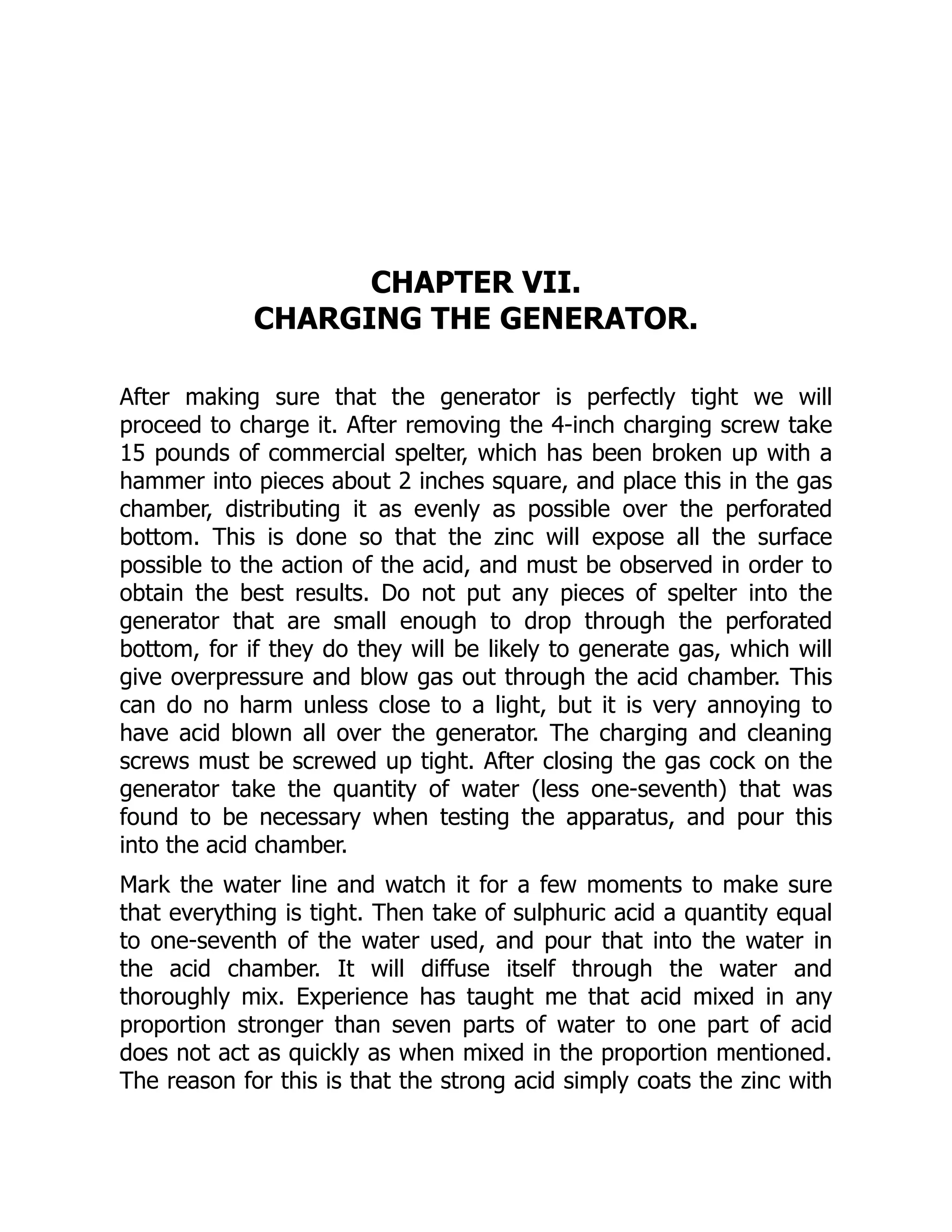 CHAPTER VII.
CHARGING THE GENERATOR.
After making sure that the generator is perfectly tight we will
proceed to charge it. After removing the 4-inch charging screw take
15 pounds of commercial spelter, which has been broken up with a
hammer into pieces about 2 inches square, and place this in the gas
chamber, distributing it as evenly as possible over the perforated
bottom. This is done so that the zinc will expose all the surface
possible to the action of the acid, and must be observed in order to
obtain the best results. Do not put any pieces of spelter into the
generator that are small enough to drop through the perforated
bottom, for if they do they will be likely to generate gas, which will
give overpressure and blow gas out through the acid chamber. This
can do no harm unless close to a light, but it is very annoying to
have acid blown all over the generator. The charging and cleaning
screws must be screwed up tight. After closing the gas cock on the
generator take the quantity of water (less one-seventh) that was
found to be necessary when testing the apparatus, and pour this
into the acid chamber.
Mark the water line and watch it for a few moments to make sure
that everything is tight. Then take of sulphuric acid a quantity equal
to one-seventh of the water used, and pour that into the water in
the acid chamber. It will diffuse itself through the water and
thoroughly mix. Experience has taught me that acid mixed in any
proportion stronger than seven parts of water to one part of acid
does not act as quickly as when mixed in the proportion mentioned.
The reason for this is that the strong acid simply coats the zinc with
 