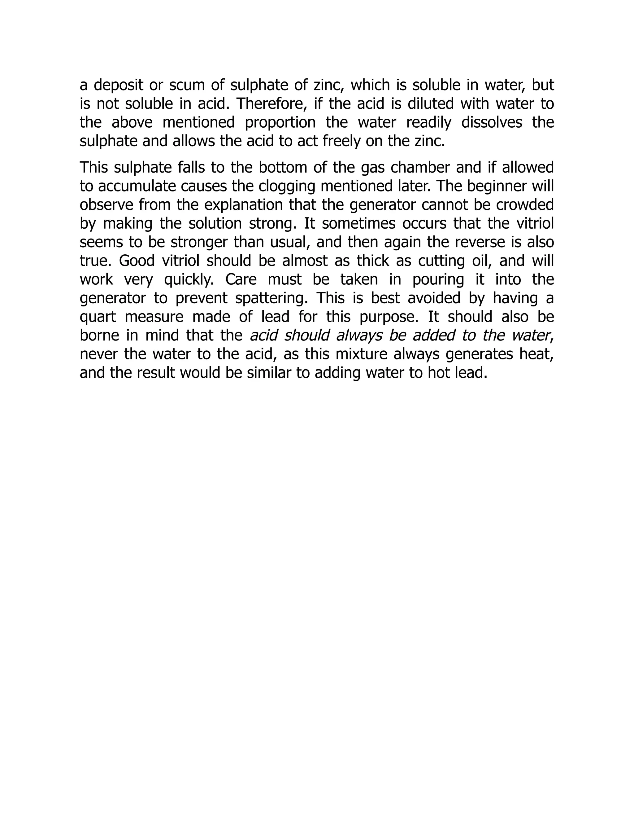 a deposit or scum of sulphate of zinc, which is soluble in water, but
is not soluble in acid. Therefore, if the acid is diluted with water to
the above mentioned proportion the water readily dissolves the
sulphate and allows the acid to act freely on the zinc.
This sulphate falls to the bottom of the gas chamber and if allowed
to accumulate causes the clogging mentioned later. The beginner will
observe from the explanation that the generator cannot be crowded
by making the solution strong. It sometimes occurs that the vitriol
seems to be stronger than usual, and then again the reverse is also
true. Good vitriol should be almost as thick as cutting oil, and will
work very quickly. Care must be taken in pouring it into the
generator to prevent spattering. This is best avoided by having a
quart measure made of lead for this purpose. It should also be
borne in mind that the acid should always be added to the water,
never the water to the acid, as this mixture always generates heat,
and the result would be similar to adding water to hot lead.
 