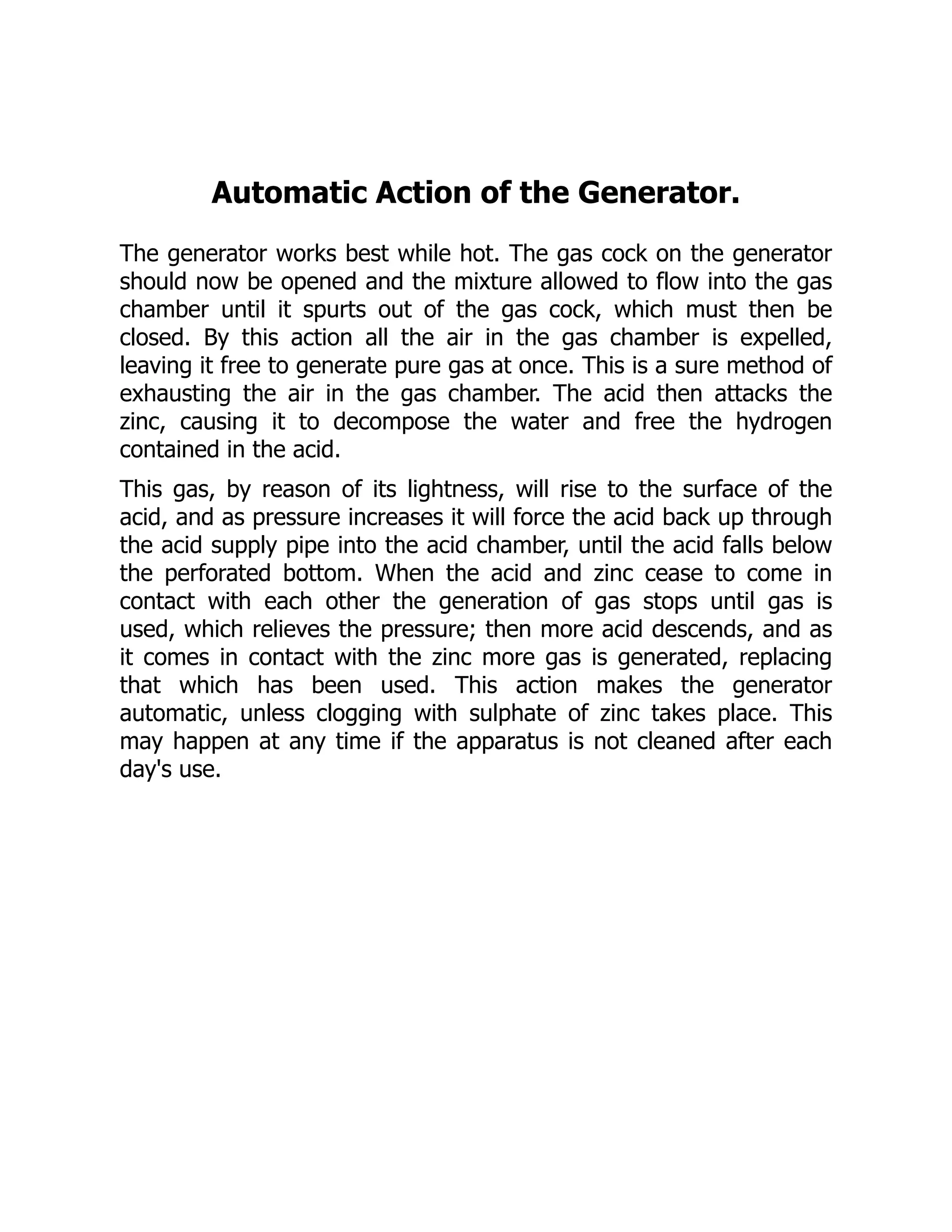 Automatic Action of the Generator.
The generator works best while hot. The gas cock on the generator
should now be opened and the mixture allowed to flow into the gas
chamber until it spurts out of the gas cock, which must then be
closed. By this action all the air in the gas chamber is expelled,
leaving it free to generate pure gas at once. This is a sure method of
exhausting the air in the gas chamber. The acid then attacks the
zinc, causing it to decompose the water and free the hydrogen
contained in the acid.
This gas, by reason of its lightness, will rise to the surface of the
acid, and as pressure increases it will force the acid back up through
the acid supply pipe into the acid chamber, until the acid falls below
the perforated bottom. When the acid and zinc cease to come in
contact with each other the generation of gas stops until gas is
used, which relieves the pressure; then more acid descends, and as
it comes in contact with the zinc more gas is generated, replacing
that which has been used. This action makes the generator
automatic, unless clogging with sulphate of zinc takes place. This
may happen at any time if the apparatus is not cleaned after each
day's use.
 