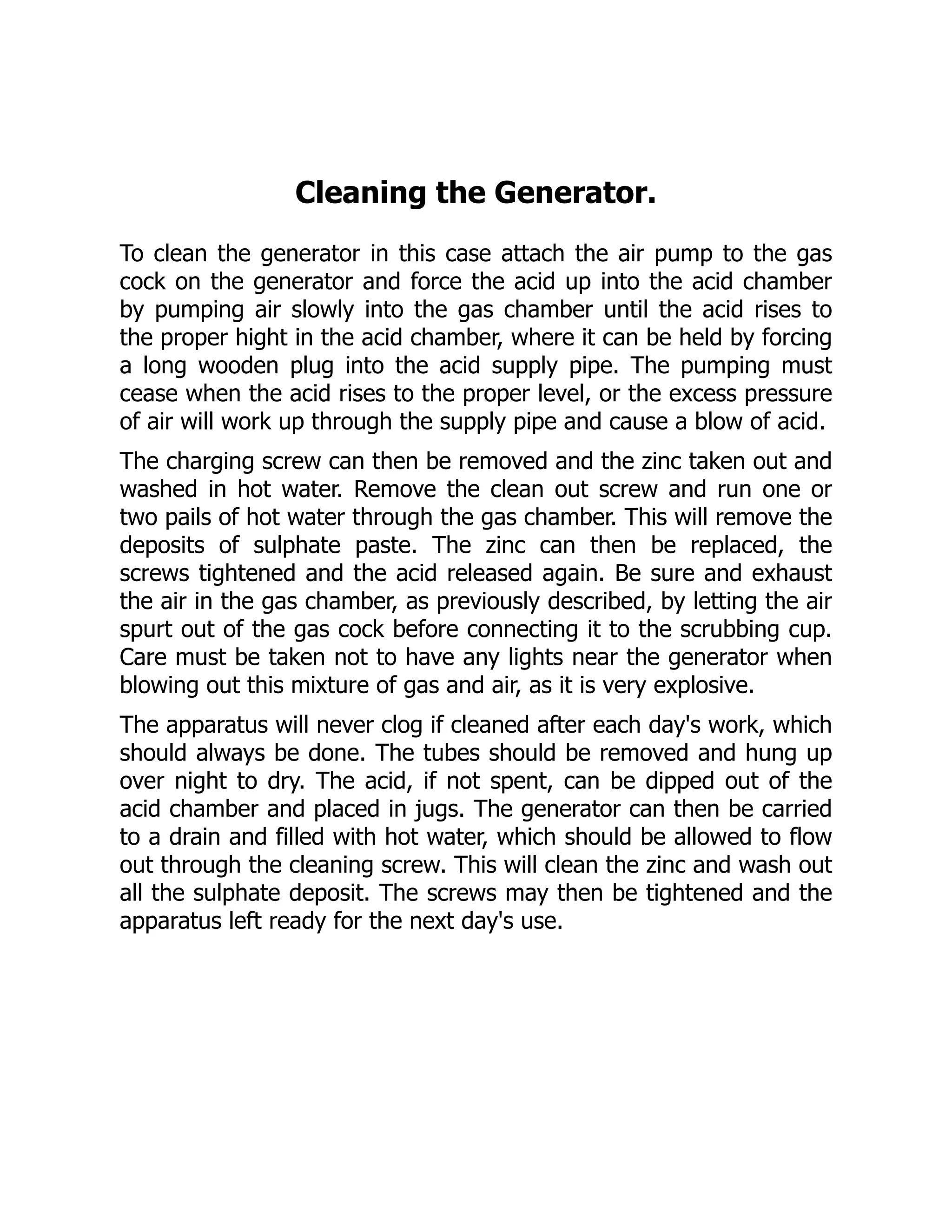 Cleaning the Generator.
To clean the generator in this case attach the air pump to the gas
cock on the generator and force the acid up into the acid chamber
by pumping air slowly into the gas chamber until the acid rises to
the proper hight in the acid chamber, where it can be held by forcing
a long wooden plug into the acid supply pipe. The pumping must
cease when the acid rises to the proper level, or the excess pressure
of air will work up through the supply pipe and cause a blow of acid.
The charging screw can then be removed and the zinc taken out and
washed in hot water. Remove the clean out screw and run one or
two pails of hot water through the gas chamber. This will remove the
deposits of sulphate paste. The zinc can then be replaced, the
screws tightened and the acid released again. Be sure and exhaust
the air in the gas chamber, as previously described, by letting the air
spurt out of the gas cock before connecting it to the scrubbing cup.
Care must be taken not to have any lights near the generator when
blowing out this mixture of gas and air, as it is very explosive.
The apparatus will never clog if cleaned after each day's work, which
should always be done. The tubes should be removed and hung up
over night to dry. The acid, if not spent, can be dipped out of the
acid chamber and placed in jugs. The generator can then be carried
to a drain and filled with hot water, which should be allowed to flow
out through the cleaning screw. This will clean the zinc and wash out
all the sulphate deposit. The screws may then be tightened and the
apparatus left ready for the next day's use.
 