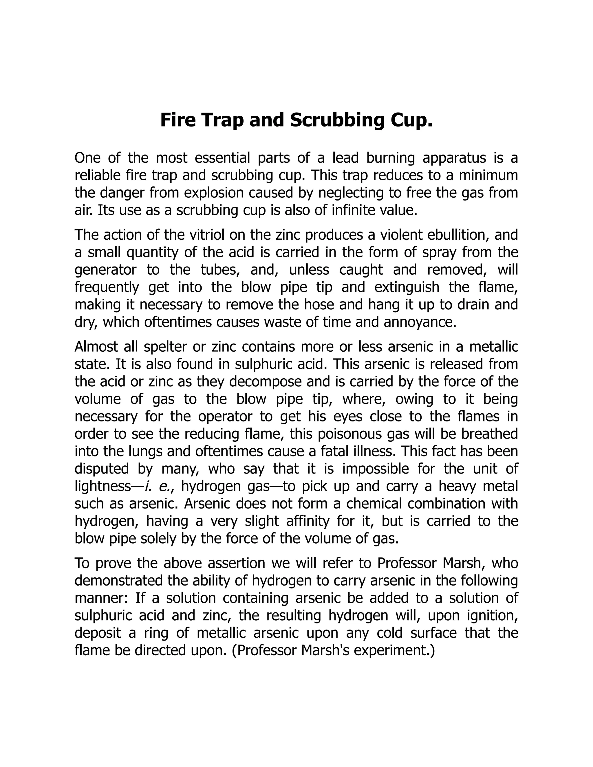 Fire Trap and Scrubbing Cup.
One of the most essential parts of a lead burning apparatus is a
reliable fire trap and scrubbing cup. This trap reduces to a minimum
the danger from explosion caused by neglecting to free the gas from
air. Its use as a scrubbing cup is also of infinite value.
The action of the vitriol on the zinc produces a violent ebullition, and
a small quantity of the acid is carried in the form of spray from the
generator to the tubes, and, unless caught and removed, will
frequently get into the blow pipe tip and extinguish the flame,
making it necessary to remove the hose and hang it up to drain and
dry, which oftentimes causes waste of time and annoyance.
Almost all spelter or zinc contains more or less arsenic in a metallic
state. It is also found in sulphuric acid. This arsenic is released from
the acid or zinc as they decompose and is carried by the force of the
volume of gas to the blow pipe tip, where, owing to it being
necessary for the operator to get his eyes close to the flames in
order to see the reducing flame, this poisonous gas will be breathed
into the lungs and oftentimes cause a fatal illness. This fact has been
disputed by many, who say that it is impossible for the unit of
lightness—i. e., hydrogen gas—to pick up and carry a heavy metal
such as arsenic. Arsenic does not form a chemical combination with
hydrogen, having a very slight affinity for it, but is carried to the
blow pipe solely by the force of the volume of gas.
To prove the above assertion we will refer to Professor Marsh, who
demonstrated the ability of hydrogen to carry arsenic in the following
manner: If a solution containing arsenic be added to a solution of
sulphuric acid and zinc, the resulting hydrogen will, upon ignition,
deposit a ring of metallic arsenic upon any cold surface that the
flame be directed upon. (Professor Marsh's experiment.)
 