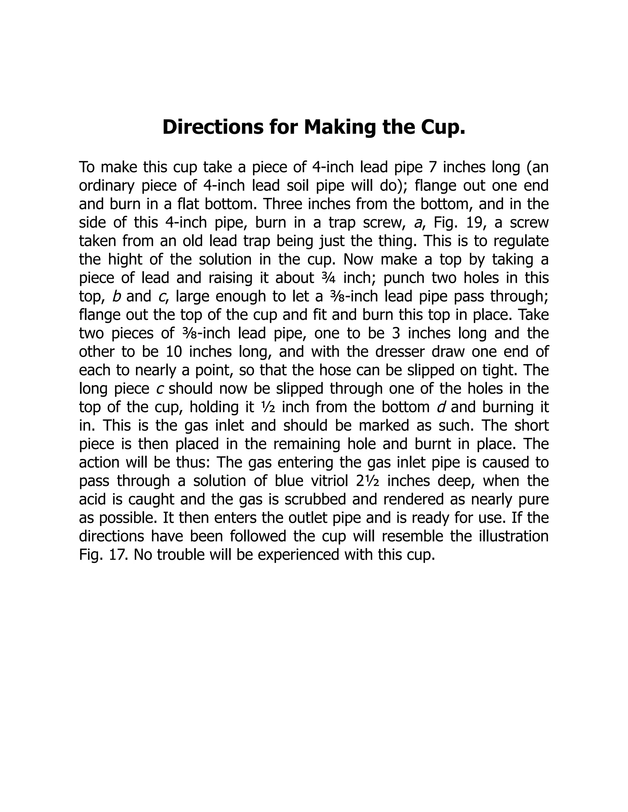Directions for Making the Cup.
To make this cup take a piece of 4-inch lead pipe 7 inches long (an
ordinary piece of 4-inch lead soil pipe will do); flange out one end
and burn in a flat bottom. Three inches from the bottom, and in the
side of this 4-inch pipe, burn in a trap screw, a, Fig. 19, a screw
taken from an old lead trap being just the thing. This is to regulate
the hight of the solution in the cup. Now make a top by taking a
piece of lead and raising it about ¾ inch; punch two holes in this
top, b and c, large enough to let a ⅜-inch lead pipe pass through;
flange out the top of the cup and fit and burn this top in place. Take
two pieces of ⅜-inch lead pipe, one to be 3 inches long and the
other to be 10 inches long, and with the dresser draw one end of
each to nearly a point, so that the hose can be slipped on tight. The
long piece c should now be slipped through one of the holes in the
top of the cup, holding it ½ inch from the bottom d and burning it
in. This is the gas inlet and should be marked as such. The short
piece is then placed in the remaining hole and burnt in place. The
action will be thus: The gas entering the gas inlet pipe is caused to
pass through a solution of blue vitriol 2½ inches deep, when the
acid is caught and the gas is scrubbed and rendered as nearly pure
as possible. It then enters the outlet pipe and is ready for use. If the
directions have been followed the cup will resemble the illustration
Fig. 17. No trouble will be experienced with this cup.
 