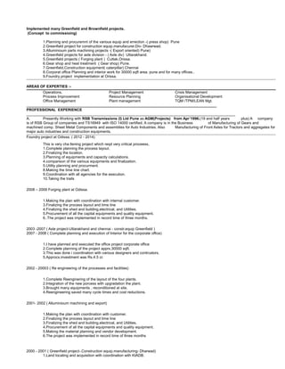 Implemented many Greenfield and Brownfield projects.
(Concept to commissioing)
1.Planning and procuremnt of the various equip and errection -( press shop) Pune
2.Greenfield project for construction equip.manufacurer.Div- Dhawrwad.
3.Alluminioum parts machining projects -( Export oriented) Pune)
4.Greenfield projects for axle division - ( Axle div) Uttarakhand.
5.Greenfield projects ( Forging plant ) Cuttak,Orissa.
6.Gear shop and heat treatment ( Gear shop) Pune.
7.Greenfield,Construction equipment( caterpillar) Chennai
8.Corporat office Planning and interior work for 30000 sqft area. pune and for many offices..
9.Foundry project implementation at Orissa.
AREAS OF EXPERTIES :-
Operations, Project Management Crisis Management
Process Improvement Resource Planning Organisational Development
Office Management Plant management TQM /TPM/LEAN Mgt.
____________________________________________________________________________________________
PROFESSIONAL EXPERIENCE
_____________________________________________________________________________________________________
A. Presently Working with RSB Transmissions (I) Ltd Pune as AGM(Projects) from Apr’1996.(19 and half years plus) A company
is of RSB Group of companies and TS16949 with ISO 14000 certified. A company is in the Business of Manufacturing of Gears and
machined comp. Sheet Metal Components and assemblies for Auto Industries. Also Manufacturing of Front Axles for Tractors and aggregates for
major auto industries and construction equipments.
Foundry project at Odissa. ( 2012 - 2014)
This is very cha llening project which reqd very critical proceess,
1.Complete planning the process layout.
2.Finalizing the location.
3.Planning of equipments and capacity calculations.
4.comparison of the various equipments and finalization.
5.Utility planning and procurment.
8.Making the time line chart.
9.Coordination with all agencies for the execution.
10.Taking the trails
2008 – 2009 Forging plant at Odissa.
1.Making the plan with coordination with internal customer.
3.Finalizing the process layout and time line
4.Finalizing the shed and building.electrical, and Utilities.
5.Procurement of all the capital equipments and quality equipment.
6..The project was implemented in record time of three months.
2003 -2007 ( Axle project-Uttarakhand and chennai - constr.equip Greenfield )
2007 - 2008 ( Complete planning and execution of Interior for the corporate office)
1.I have planned and executed the office project corporate office
2.Complete planning of the project apprx.30000 sqft.
3.This was done i coordination with various designers and contrcators.
5.Approcx.investment was Rs.4.5 cr.
2002 - 20003 ( Re engineering of the processes and facilities)
1.Complete Reenginering of the layout of the four plants.
2.Integration of the new porcess with upgradation the plant.
3.Brought many equipments , reconditioned at site.
4.Reengineering saved many cycle times and cost reductions.
2001- 2002 ( Alluminioum machining and export)
1.Making the plan with coordination with customer.
2.Finalizing the process layout and time line
3.Finalizing the shed and building.electrical, and Utilities.
4.Procurement of all the capital equipments and quality equipment.
5.Making the material planning and vendor development.
6.The project was implemented in record time of three months
2000 - 2001 ( Greenfield project-.Construction equip.manufacturing- Dharwad)
1.Land locating and acquisition with coordination with KIADB.
 
